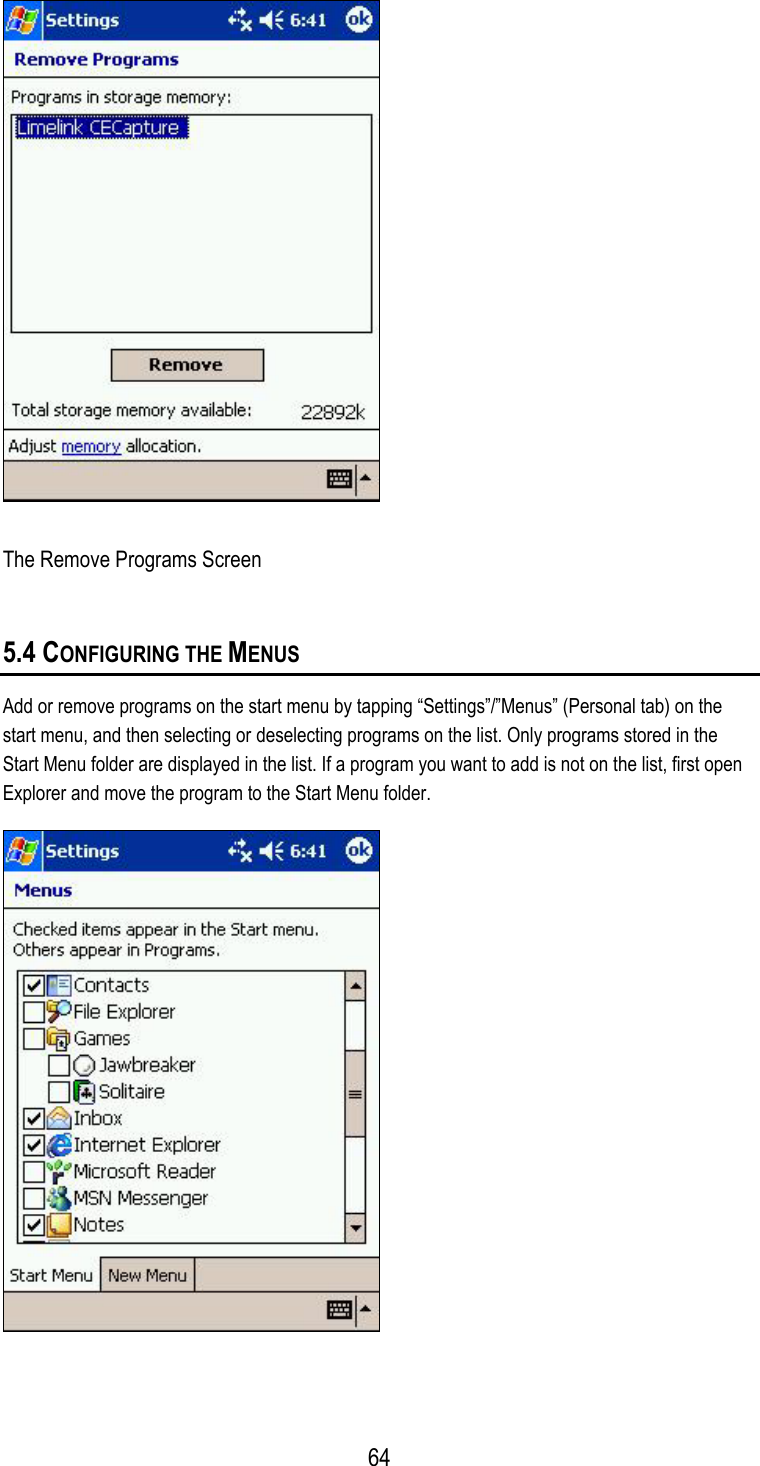  The Remove Programs Screen 5.4 CONFIGURING THE MENUS Add or remove programs on the start menu by tapping “Settings”/”Menus” (Personal tab) on the start menu, and then selecting or deselecting programs on the list. Only programs stored in the Start Menu folder are displayed in the list. If a program you want to add is not on the list, first open Explorer and move the program to the Start Menu folder.   64
