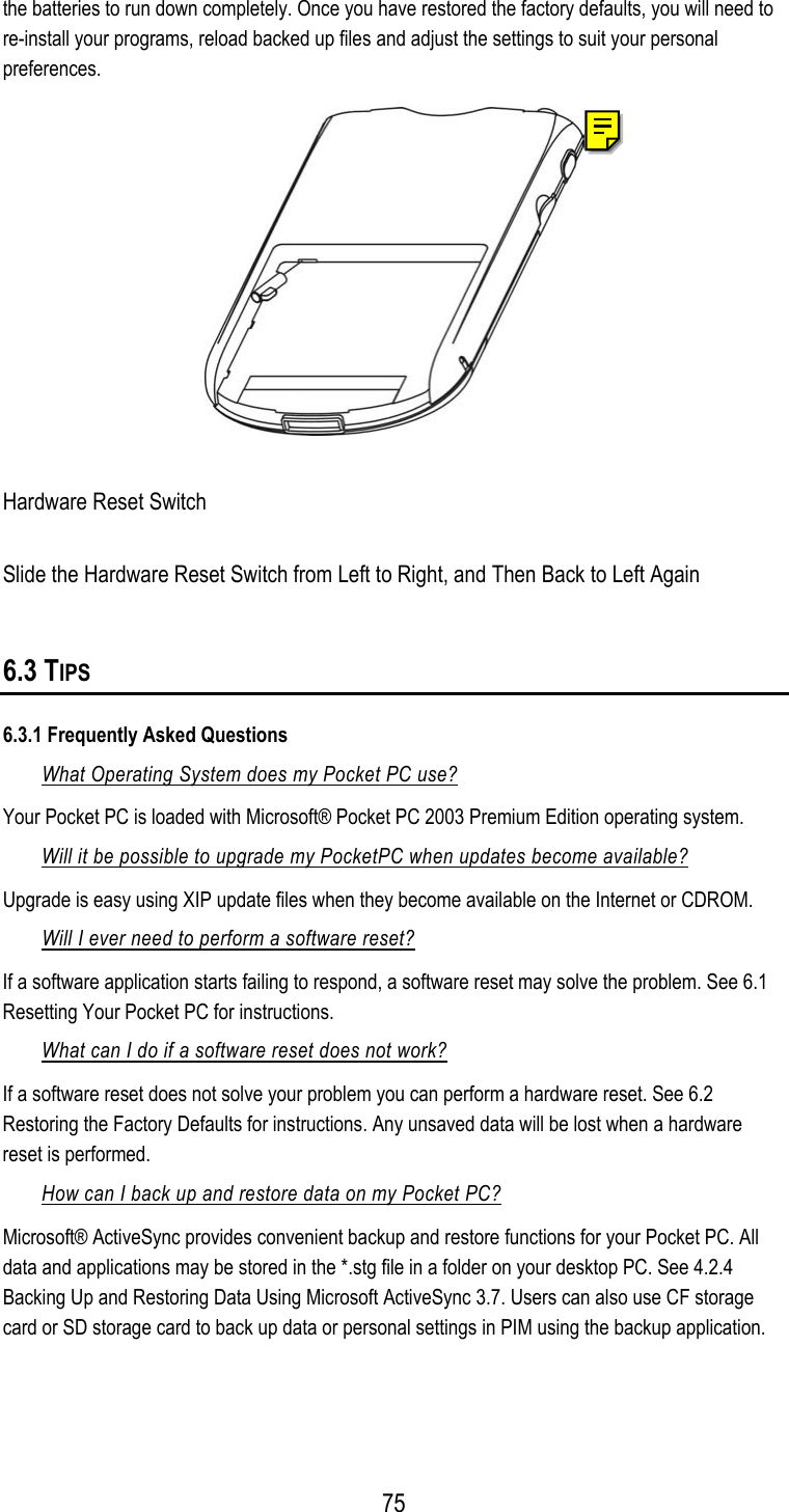  the batteries to run down completely. Once you have restored the factory defaults, you will need to re-install your programs, reload backed up files and adjust the settings to suit your personal preferences.  Hardware Reset Switch Slide the Hardware Reset Switch from Left to Right, and Then Back to Left Again 6.3 TIPS 6.3.1 Frequently Asked Questions What Operating System does my Pocket PC use? Your Pocket PC is loaded with Microsoft® Pocket PC 2003 Premium Edition operating system. Will it be possible to upgrade my PocketPC when updates become available? Upgrade is easy using XIP update files when they become available on the Internet or CDROM. Will I ever need to perform a software reset? If a software application starts failing to respond, a software reset may solve the problem. See 6.1 Resetting Your Pocket PC for instructions. What can I do if a software reset does not work? If a software reset does not solve your problem you can perform a hardware reset. See 6.2 Restoring the Factory Defaults for instructions. Any unsaved data will be lost when a hardware reset is performed. How can I back up and restore data on my Pocket PC? Microsoft® ActiveSync provides convenient backup and restore functions for your Pocket PC. All data and applications may be stored in the *.stg file in a folder on your desktop PC. See 4.2.4 Backing Up and Restoring Data Using Microsoft ActiveSync 3.7. Users can also use CF storage card or SD storage card to back up data or personal settings in PIM using the backup application.   75