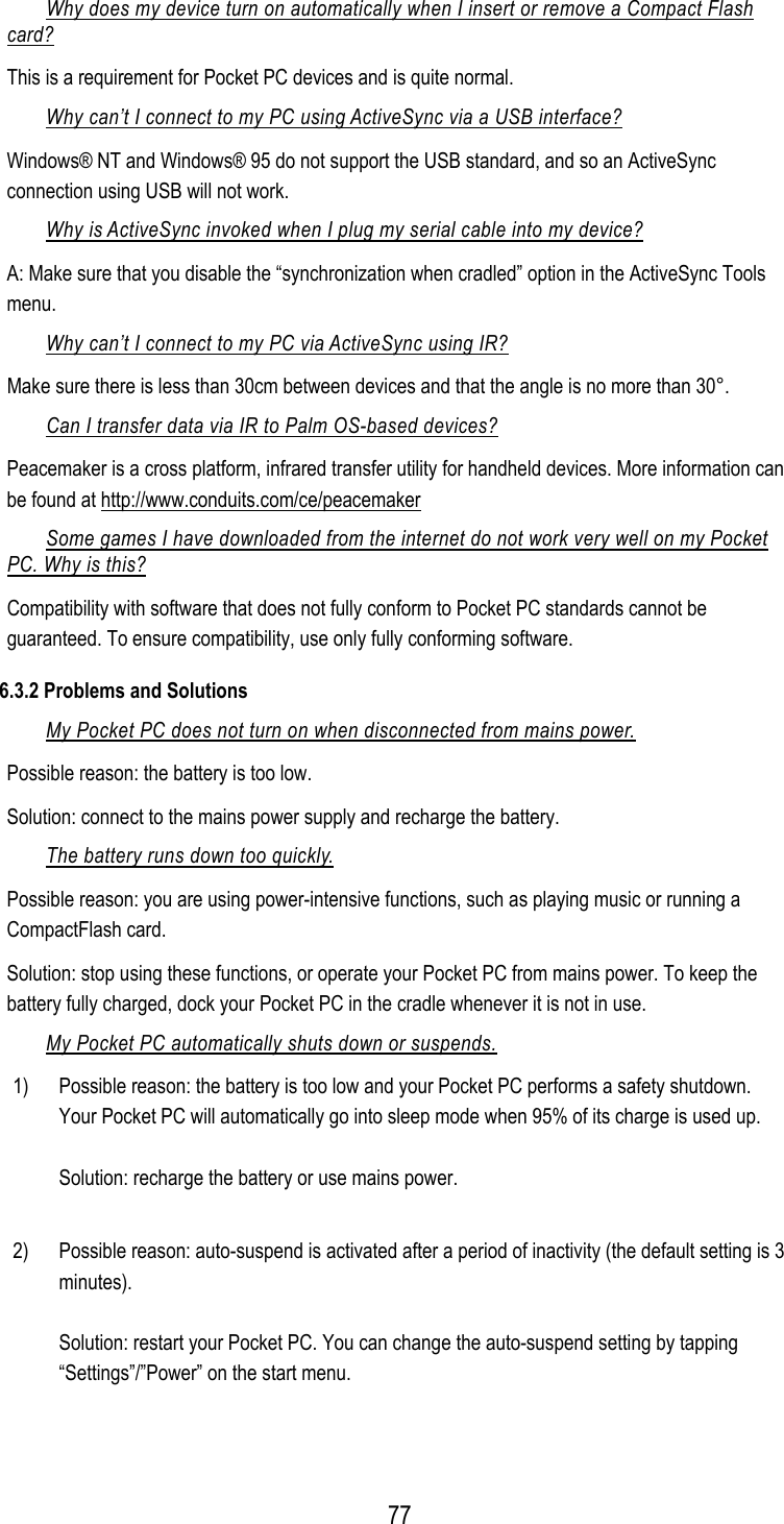  Why does my device turn on automatically when I insert or remove a Compact Flash card? This is a requirement for Pocket PC devices and is quite normal. Why can’t I connect to my PC using ActiveSync via a USB interface? Windows® NT and Windows® 95 do not support the USB standard, and so an ActiveSync connection using USB will not work. Why is ActiveSync invoked when I plug my serial cable into my device? A: Make sure that you disable the “synchronization when cradled” option in the ActiveSync Tools menu. Why can’t I connect to my PC via ActiveSync using IR? Make sure there is less than 30cm between devices and that the angle is no more than 30°. Can I transfer data via IR to Palm OS-based devices? Peacemaker is a cross platform, infrared transfer utility for handheld devices. More information can be found at http://www.conduits.com/ce/peacemaker  Some games I have downloaded from the internet do not work very well on my Pocket PC. Why is this? Compatibility with software that does not fully conform to Pocket PC standards cannot be guaranteed. To ensure compatibility, use only fully conforming software. 6.3.2 Problems and Solutions My Pocket PC does not turn on when disconnected from mains power. Possible reason: the battery is too low. Solution: connect to the mains power supply and recharge the battery. The battery runs down too quickly. Possible reason: you are using power-intensive functions, such as playing music or running a CompactFlash card. Solution: stop using these functions, or operate your Pocket PC from mains power. To keep the battery fully charged, dock your Pocket PC in the cradle whenever it is not in use. My Pocket PC automatically shuts down or suspends. 1)  Possible reason: the battery is too low and your Pocket PC performs a safety shutdown. Your Pocket PC will automatically go into sleep mode when 95% of its charge is used up.  Solution: recharge the battery or use mains power.  2)  Possible reason: auto-suspend is activated after a period of inactivity (the default setting is 3 minutes).  Solution: restart your Pocket PC. You can change the auto-suspend setting by tapping “Settings”/”Power” on the start menu.   77