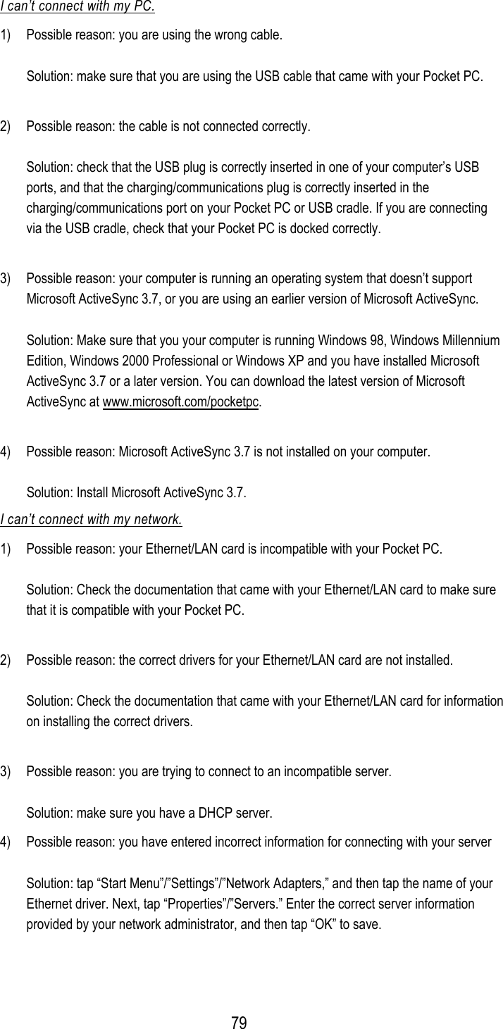  I can’t connect with my PC. 1)  Possible reason: you are using the wrong cable.  Solution: make sure that you are using the USB cable that came with your Pocket PC.  2)  Possible reason: the cable is not connected correctly.  Solution: check that the USB plug is correctly inserted in one of your computer’s USB ports, and that the charging/communications plug is correctly inserted in the charging/communications port on your Pocket PC or USB cradle. If you are connecting via the USB cradle, check that your Pocket PC is docked correctly.  3)  Possible reason: your computer is running an operating system that doesn’t support Microsoft ActiveSync 3.7, or you are using an earlier version of Microsoft ActiveSync.  Solution: Make sure that you your computer is running Windows 98, Windows Millennium Edition, Windows 2000 Professional or Windows XP and you have installed Microsoft ActiveSync 3.7 or a later version. You can download the latest version of Microsoft ActiveSync at www.microsoft.com/pocketpc.  4)  Possible reason: Microsoft ActiveSync 3.7 is not installed on your computer.  Solution: Install Microsoft ActiveSync 3.7. I can’t connect with my network. 1)  Possible reason: your Ethernet/LAN card is incompatible with your Pocket PC.  Solution: Check the documentation that came with your Ethernet/LAN card to make sure that it is compatible with your Pocket PC.  2)  Possible reason: the correct drivers for your Ethernet/LAN card are not installed.  Solution: Check the documentation that came with your Ethernet/LAN card for information on installing the correct drivers.  3)  Possible reason: you are trying to connect to an incompatible server.  Solution: make sure you have a DHCP server. 4)  Possible reason: you have entered incorrect information for connecting with your server  Solution: tap “Start Menu”/”Settings”/”Network Adapters,” and then tap the name of your Ethernet driver. Next, tap “Properties”/”Servers.” Enter the correct server information provided by your network administrator, and then tap “OK” to save.  79