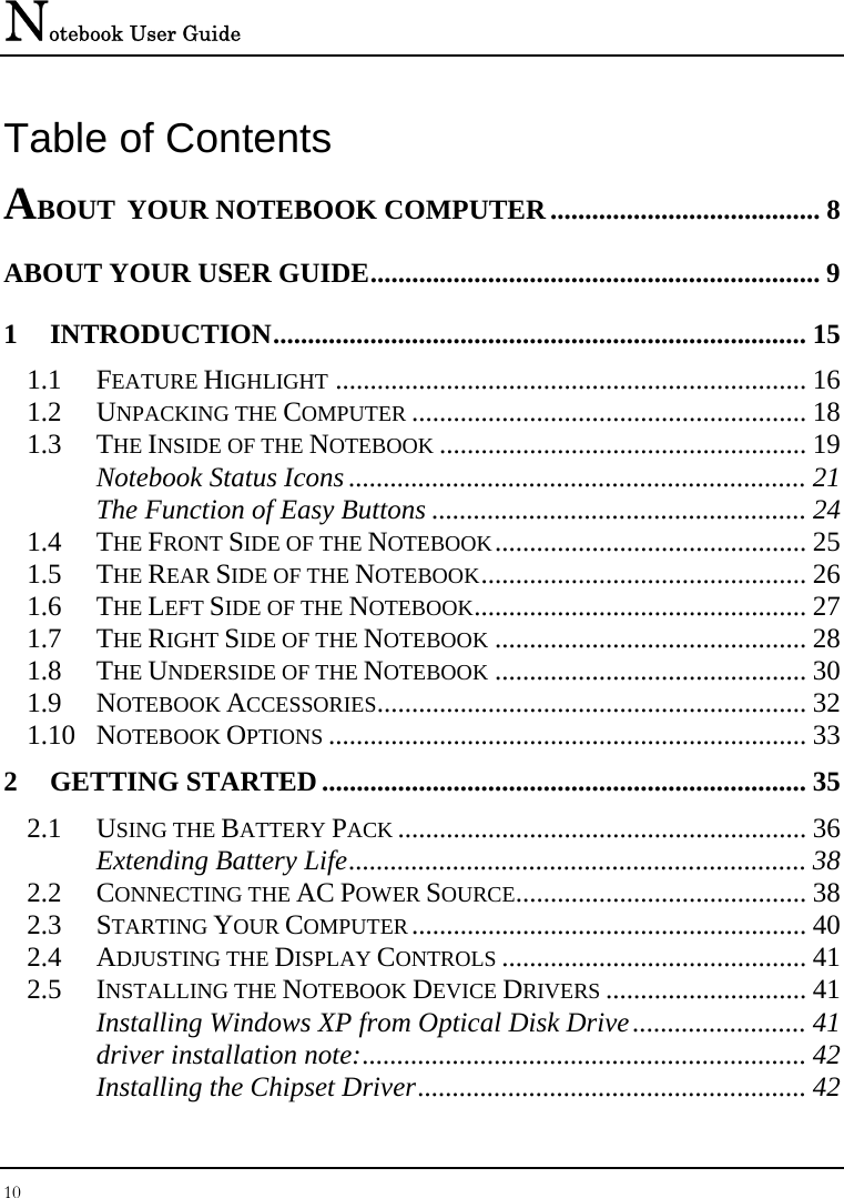 Notebook User Guide 10  Table of Contents ABOUT YOUR NOTEBOOK COMPUTER....................................... 8 ABOUT YOUR USER GUIDE................................................................. 9 1 INTRODUCTION............................................................................. 15 1.1 FEATURE HIGHLIGHT .................................................................... 16 1.2 UNPACKING THE COMPUTER ......................................................... 18 1.3 THE INSIDE OF THE NOTEBOOK ..................................................... 19 Notebook Status Icons .................................................................. 21 The Function of Easy Buttons ...................................................... 24 1.4 THE FRONT SIDE OF THE NOTEBOOK............................................. 25 1.5 THE REAR SIDE OF THE NOTEBOOK............................................... 26 1.6 THE LEFT SIDE OF THE NOTEBOOK................................................ 27 1.7 THE RIGHT SIDE OF THE NOTEBOOK ............................................. 28 1.8 THE UNDERSIDE OF THE NOTEBOOK ............................................. 30 1.9 NOTEBOOK ACCESSORIES.............................................................. 32 1.10 NOTEBOOK OPTIONS ..................................................................... 33 2 GETTING STARTED ...................................................................... 35 2.1 USING THE BATTERY PACK ........................................................... 36 Extending Battery Life.................................................................. 38 2.2 CONNECTING THE AC POWER SOURCE.......................................... 38 2.3 STARTING YOUR COMPUTER......................................................... 40 2.4 ADJUSTING THE DISPLAY CONTROLS ............................................ 41 2.5 INSTALLING THE NOTEBOOK DEVICE DRIVERS ............................. 41 Installing Windows XP from Optical Disk Drive......................... 41 driver installation note:................................................................ 42 Installing the Chipset Driver........................................................ 42 