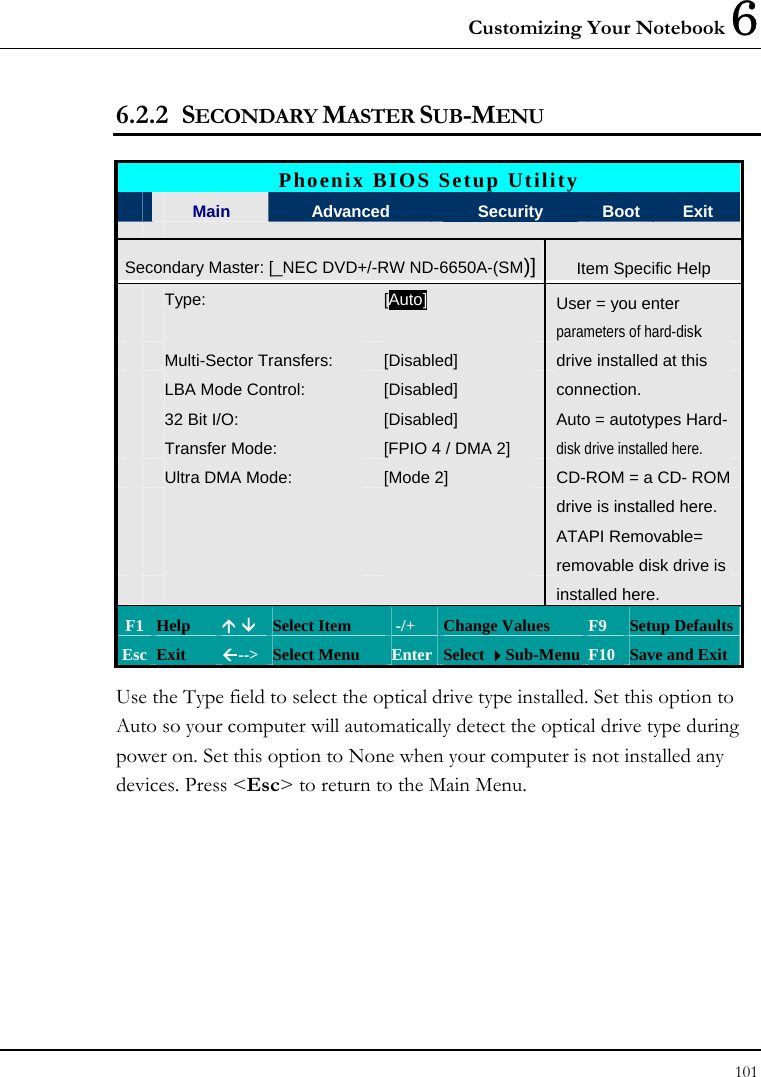 Customizing Your Notebook 6 101  6.2.2 SECONDARY MASTER SUB-MENU  Phoenix BIOS Setup Utility  Main  Advanced  Security  Boot  Exit Secondary Master: [_NEC DVD+/-RW ND-6650A-(SM)] Item Specific Help Type:  [Auto] User = you enter      parameters of hard-disk  Multi-Sector Transfers:  [Disabled]  drive installed at this  LBA Mode Control:  [Disabled]  connection.  32 Bit I/O:  [Disabled]  Auto = autotypes Hard-  Transfer Mode:  [FPIO 4 / DMA 2]  disk drive installed here.  Ultra DMA Mode:  [Mode 2]  CD-ROM = a CD- ROM       drive is installed here.       ATAPI Removable=       removable disk drive is        installed here.   F1  Help  Ç È Select Item   -/+  Change Values  F9  Setup Defaults Esc  Exit  Å--&gt; Select Menu  Enter Select Sub-Menu F10 Save and Exit Use the Type field to select the optical drive type installed. Set this option to Auto so your computer will automatically detect the optical drive type during power on. Set this option to None when your computer is not installed any devices. Press &lt;Esc&gt; to return to the Main Menu.    