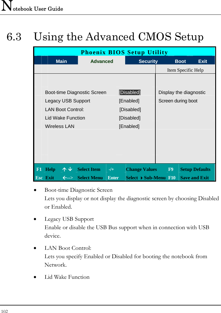 Notebook User Guide 102  6.3  Using the Advanced CMOS Setup Phoenix BIOS Setup Utility  Main  Advanced  Security  Boot Exit   Item Specific Help        Boot-time Diagnostic Screen  [Disabled] Display the diagnostic  Legacy USB Support  [Enabled]  Screen during boot  LAN Boot Control:  [Disabled]    Lid Wake Function  [Disabled]    Wireless LAN  [Enabled]                           F1 Help  Ç È Select Item   -/+  Change Values  F9  Setup Defaults Esc Exit  Å--&gt;  Select Menu Enter  Select Sub-Menu F10  Save and Exit • Boot-time Diagnostic Screen Lets you display or not display the diagnostic screen by choosing Disabled or Enabled. • Legacy USB Support Enable or disable the USB Bus support when in connection with USB device. • LAN Boot Control: Lets you specify Enabled or Disabled for booting the notebook from Network. • Lid Wake Function 