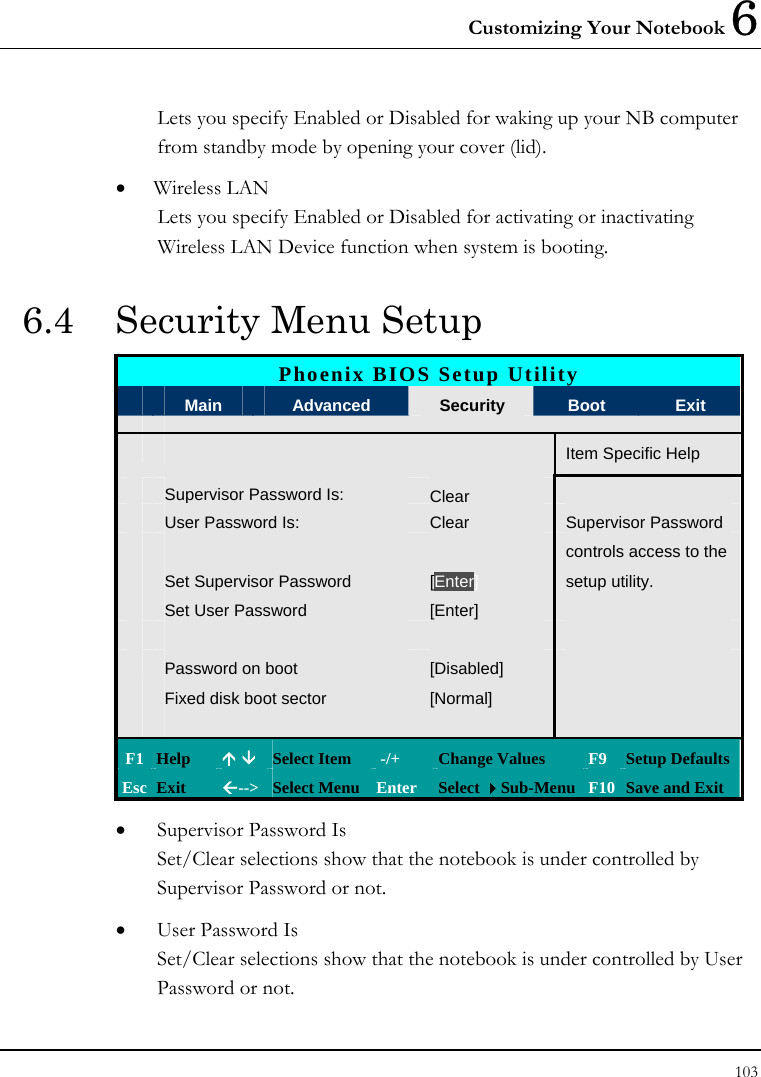 Customizing Your Notebook 6 103  Lets you specify Enabled or Disabled for waking up your NB computer from standby mode by opening your cover (lid).  • Wireless LAN Lets you specify Enabled or Disabled for activating or inactivating Wireless LAN Device function when system is booting.  6.4  Security Menu Setup Phoenix BIOS Setup Utility  Main  Advanced  Security  Boot  Exit       Item Specific Help Supervisor Password Is: Clear User Password Is:  Clear  Supervisor Password      controls access to the  Set Supervisor Password  [Enter] setup utility.  Set User Password  [Enter]          Password on boot  [Disabled]    Fixed disk boot sector  [Normal]         F1  Help  Ç È Select Item   -/+  Change Values  F9 Setup Defaults Esc  Exit  Å--&gt; Select Menu Enter  Select Sub-Menu F10 Save and Exit • Supervisor Password Is Set/Clear selections show that the notebook is under controlled by Supervisor Password or not. • User Password Is Set/Clear selections show that the notebook is under controlled by User Password or not. 