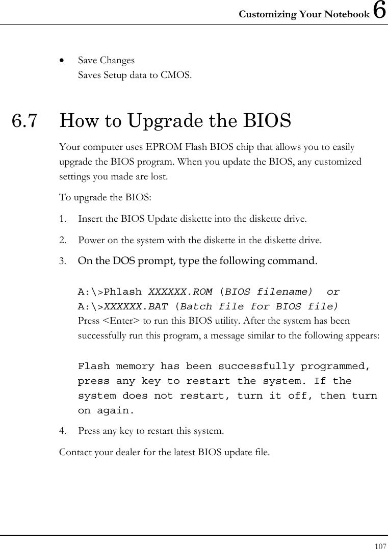 Customizing Your Notebook 6 107  • Save Changes Saves Setup data to CMOS.  6.7  How to Upgrade the BIOS Your computer uses EPROM Flash BIOS chip that allows you to easily upgrade the BIOS program. When you update the BIOS, any customized settings you made are lost. To upgrade the BIOS: 1. Insert the BIOS Update diskette into the diskette drive. 2. Power on the system with the diskette in the diskette drive. 3. On the DOS prompt, type the following command.  A:\&gt;Phlash XXXXXX.ROM (BIOS filename)  or A:\&gt;XXXXXX.BAT (Batch file for BIOS file) Press &lt;Enter&gt; to run this BIOS utility. After the system has been successfully run this program, a message similar to the following appears:  Flash memory has been successfully programmed, press any key to restart the system. If the system does not restart, turn it off, then turn on again. 4. Press any key to restart this system. Contact your dealer for the latest BIOS update file.   