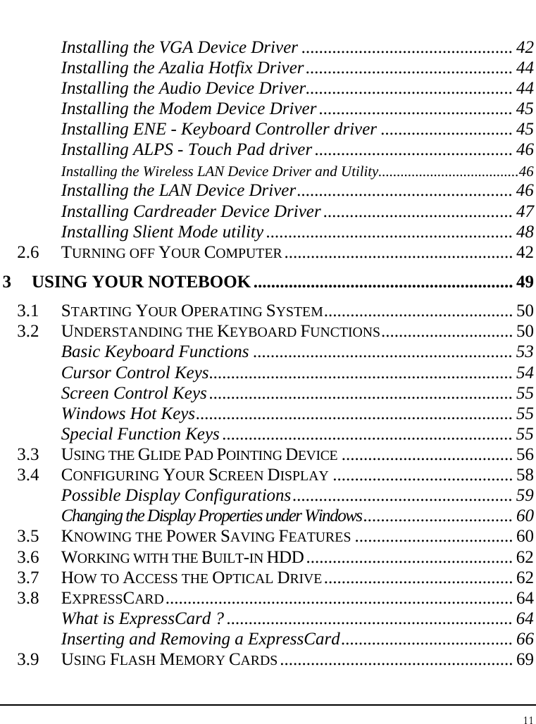 Notebook User Guide 11  Installing the VGA Device Driver ................................................ 42 Installing the Azalia Hotfix Driver............................................... 44 Installing the Audio Device Driver............................................... 44 Installing the Modem Device Driver............................................ 45 Installing ENE - Keyboard Controller driver .............................. 45 Installing ALPS - Touch Pad driver ............................................. 46 Installing the Wireless LAN Device Driver and Utility......................................46 Installing the LAN Device Driver................................................. 46 Installing Cardreader Device Driver........................................... 47 Installing Slient Mode utility ........................................................ 48 2.6 TURNING OFF YOUR COMPUTER.................................................... 42 3 USING YOUR NOTEBOOK........................................................... 49 3.1 STARTING YOUR OPERATING SYSTEM........................................... 50 3.2 UNDERSTANDING THE KEYBOARD FUNCTIONS.............................. 50 Basic Keyboard Functions ........................................................... 53 Cursor Control Keys..................................................................... 54 Screen Control Keys..................................................................... 55 Windows Hot Keys........................................................................ 55 Special Function Keys .................................................................. 55 3.3 USING THE GLIDE PAD POINTING DEVICE ....................................... 56 3.4 CONFIGURING YOUR SCREEN DISPLAY ......................................... 58 Possible Display Configurations.................................................. 59 Changing the Display Properties under Windows.................................. 60 3.5 KNOWING THE POWER SAVING FEATURES .................................... 60 3.6 WORKING WITH THE BUILT-IN HDD............................................... 62 3.7 HOW TO ACCESS THE OPTICAL DRIVE........................................... 62 3.8 EXPRESSCARD............................................................................... 64 What is ExpressCard ? ................................................................. 64 Inserting and Removing a ExpressCard....................................... 66 3.9 USING FLASH MEMORY CARDS ..................................................... 69 