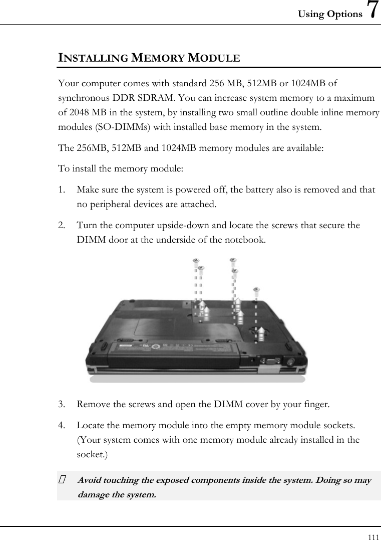 Using Options 7 111  INSTALLING MEMORY MODULE Your computer comes with standard 256 MB, 512MB or 1024MB of synchronous DDR SDRAM. You can increase system memory to a maximum of 2048 MB in the system, by installing two small outline double inline memory modules (SO-DIMMs) with installed base memory in the system. The 256MB, 512MB and 1024MB memory modules are available: To install the memory module: 1. Make sure the system is powered off, the battery also is removed and that no peripheral devices are attached. 2. Turn the computer upside-down and locate the screws that secure the DIMM door at the underside of the notebook.  3. Remove the screws and open the DIMM cover by your finger.  4. Locate the memory module into the empty memory module sockets. (Your system comes with one memory module already installed in the socket.)  Avoid touching the exposed components inside the system. Doing so may damage the system. 