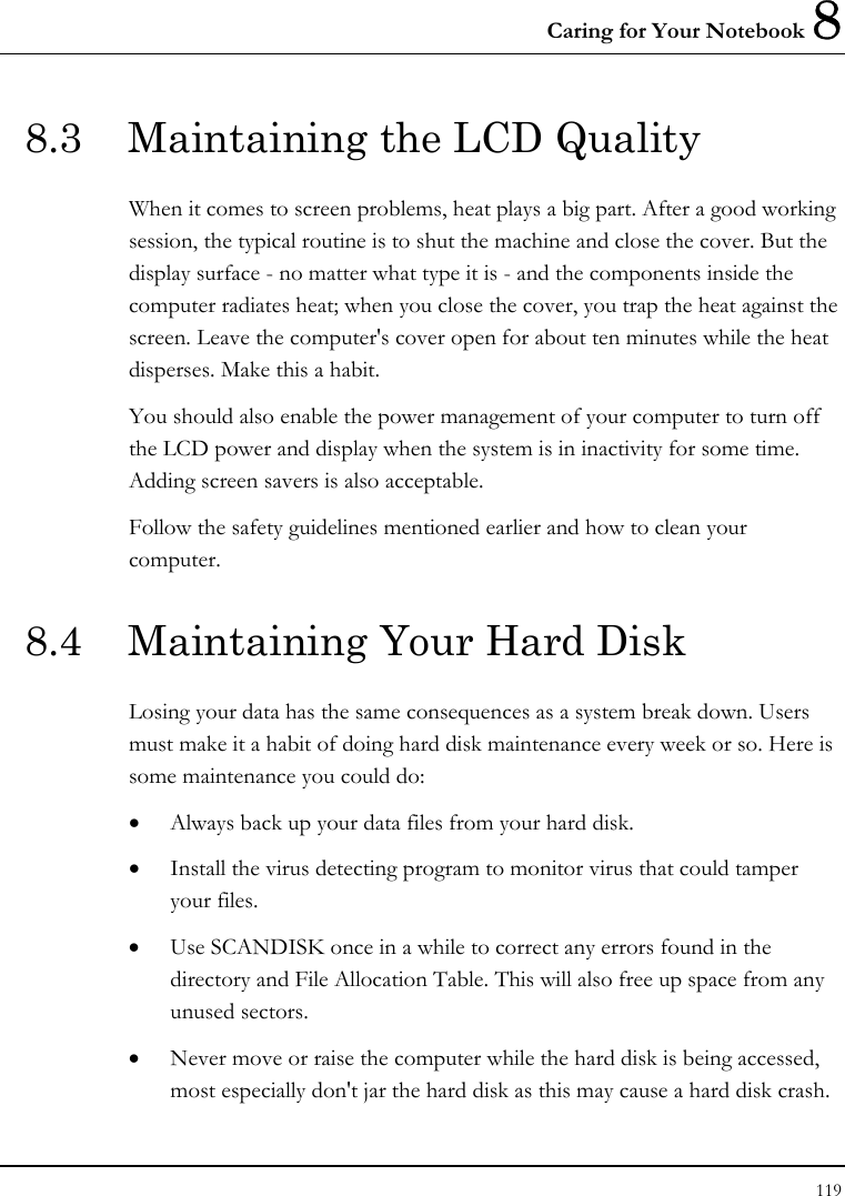 Caring for Your Notebook 8 119  8.3  Maintaining the LCD Quality When it comes to screen problems, heat plays a big part. After a good working session, the typical routine is to shut the machine and close the cover. But the display surface - no matter what type it is - and the components inside the computer radiates heat; when you close the cover, you trap the heat against the screen. Leave the computer&apos;s cover open for about ten minutes while the heat disperses. Make this a habit. You should also enable the power management of your computer to turn off the LCD power and display when the system is in inactivity for some time. Adding screen savers is also acceptable. Follow the safety guidelines mentioned earlier and how to clean your computer. 8.4  Maintaining Your Hard Disk Losing your data has the same consequences as a system break down. Users must make it a habit of doing hard disk maintenance every week or so. Here is some maintenance you could do: • Always back up your data files from your hard disk. • Install the virus detecting program to monitor virus that could tamper your files. • Use SCANDISK once in a while to correct any errors found in the directory and File Allocation Table. This will also free up space from any unused sectors. • Never move or raise the computer while the hard disk is being accessed, most especially don&apos;t jar the hard disk as this may cause a hard disk crash. 