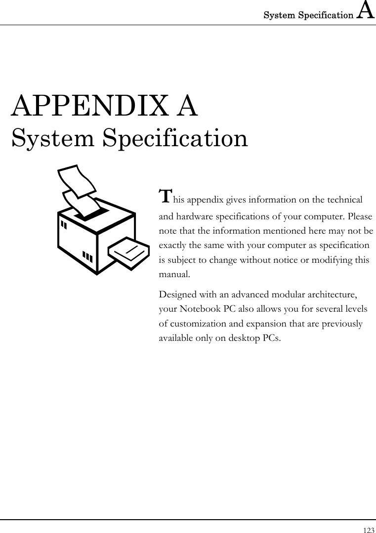 System Specification A 123  APPENDIX A  System Specification  This appendix gives information on the technical  and hardware specifications of your computer. Please note that the information mentioned here may not be exactly the same with your computer as specification is subject to change without notice or modifying this manual. Designed with an advanced modular architecture, your Notebook PC also allows you for several levels of customization and expansion that are previously available only on desktop PCs.       