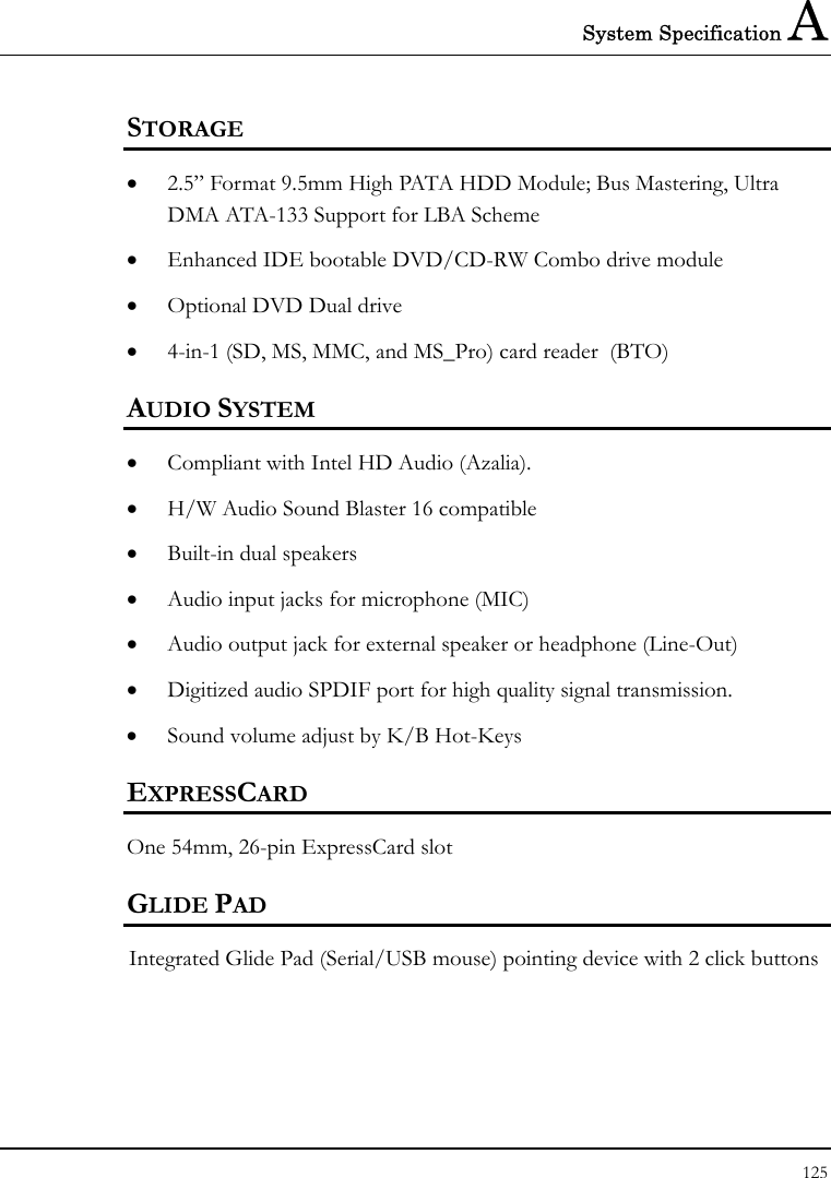 System Specification A 125  STORAGE • 2.5” Format 9.5mm High PATA HDD Module; Bus Mastering, Ultra DMA ATA-133 Support for LBA Scheme • Enhanced IDE bootable DVD/CD-RW Combo drive module • Optional DVD Dual drive  • 4-in-1 (SD, MS, MMC, and MS_Pro) card reader  (BTO) AUDIO SYSTEM • Compliant with Intel HD Audio (Azalia). • H/W Audio Sound Blaster 16 compatible • Built-in dual speakers   • Audio input jacks for microphone (MIC) • Audio output jack for external speaker or headphone (Line-Out) • Digitized audio SPDIF port for high quality signal transmission. • Sound volume adjust by K/B Hot-Keys   EXPRESSCARD One 54mm, 26-pin ExpressCard slot GLIDE PAD  Integrated Glide Pad (Serial/USB mouse) pointing device with 2 click buttons  