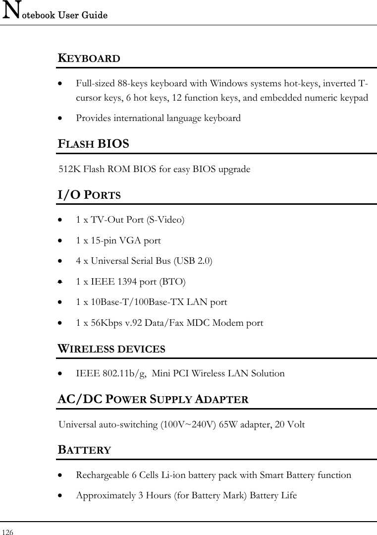 Notebook User Guide 126  KEYBOARD    • Full-sized 88-keys keyboard with Windows systems hot-keys, inverted T-cursor keys, 6 hot keys, 12 function keys, and embedded numeric keypad   • Provides international language keyboard    FLASH BIOS 512K Flash ROM BIOS for easy BIOS upgrade   I/O PORTS • 1 x TV-Out Port (S-Video)  • 1 x 15-pin VGA port  • 4 x Universal Serial Bus (USB 2.0) • 1 x IEEE 1394 port (BTO)   • 1 x 10Base-T/100Base-TX LAN port  • 1 x 56Kbps v.92 Data/Fax MDC Modem port  WIRELESS DEVICES • IEEE 802.11b/g,  Mini PCI Wireless LAN Solution  AC/DC POWER SUPPLY ADAPTER Universal auto-switching (100V~240V) 65W adapter, 20 Volt  BATTERY    • Rechargeable 6 Cells Li-ion battery pack with Smart Battery function • Approximately 3 Hours (for Battery Mark) Battery Life  