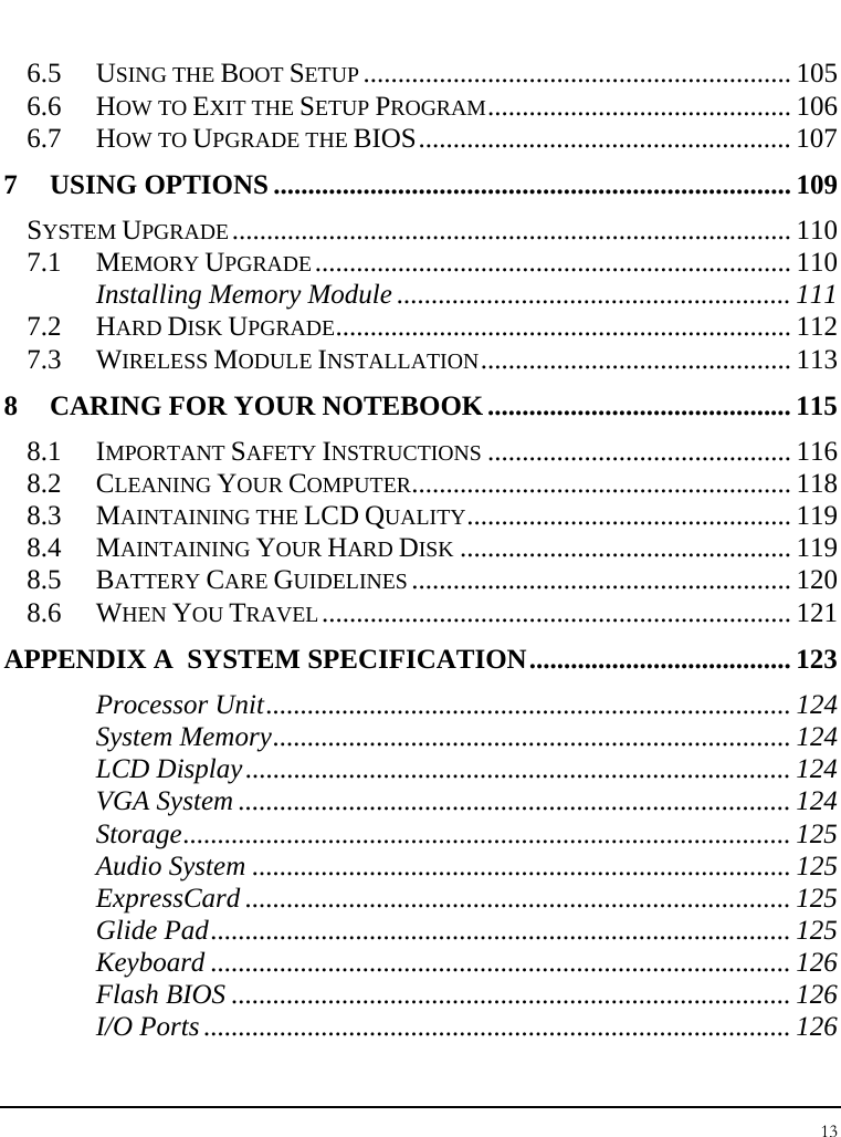 Notebook User Guide 13  6.5 USING THE BOOT SETUP .............................................................. 105 6.6 HOW TO EXIT THE SETUP PROGRAM............................................ 106 6.7 HOW TO UPGRADE THE BIOS...................................................... 107 7 USING OPTIONS ........................................................................... 109 SYSTEM UPGRADE................................................................................. 110 7.1 MEMORY UPGRADE..................................................................... 110 Installing Memory Module ......................................................... 111 7.2 HARD DISK UPGRADE.................................................................. 112 7.3 WIRELESS MODULE INSTALLATION............................................. 113 8 CARING FOR YOUR NOTEBOOK............................................ 115 8.1 IMPORTANT SAFETY INSTRUCTIONS ............................................ 116 8.2 CLEANING YOUR COMPUTER....................................................... 118 8.3 MAINTAINING THE LCD QUALITY............................................... 119 8.4 MAINTAINING YOUR HARD DISK ................................................ 119 8.5 BATTERY CARE GUIDELINES ....................................................... 120 8.6 WHEN YOU TRAVEL.................................................................... 121 APPENDIX A  SYSTEM SPECIFICATION...................................... 123 Processor Unit............................................................................ 124 System Memory........................................................................... 124 LCD Display............................................................................... 124 VGA System ................................................................................ 124 Storage........................................................................................ 125 Audio System .............................................................................. 125 ExpressCard ............................................................................... 125 Glide Pad.................................................................................... 125 Keyboard .................................................................................... 126 Flash BIOS ................................................................................. 126 I/O Ports ..................................................................................... 126 