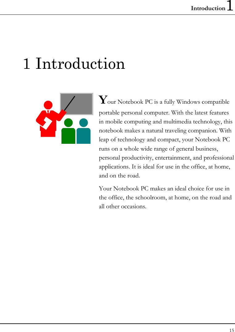 Introduction1 15  1 Introduction  Your Notebook PC is a fully Windows compatible portable personal computer. With the latest features in mobile computing and multimedia technology, this notebook makes a natural traveling companion. With leap of technology and compact, your Notebook PC runs on a whole wide range of general business, personal productivity, entertainment, and professional applications. It is ideal for use in the office, at home, and on the road. Your Notebook PC makes an ideal choice for use in the office, the schoolroom, at home, on the road and all other occasions.              