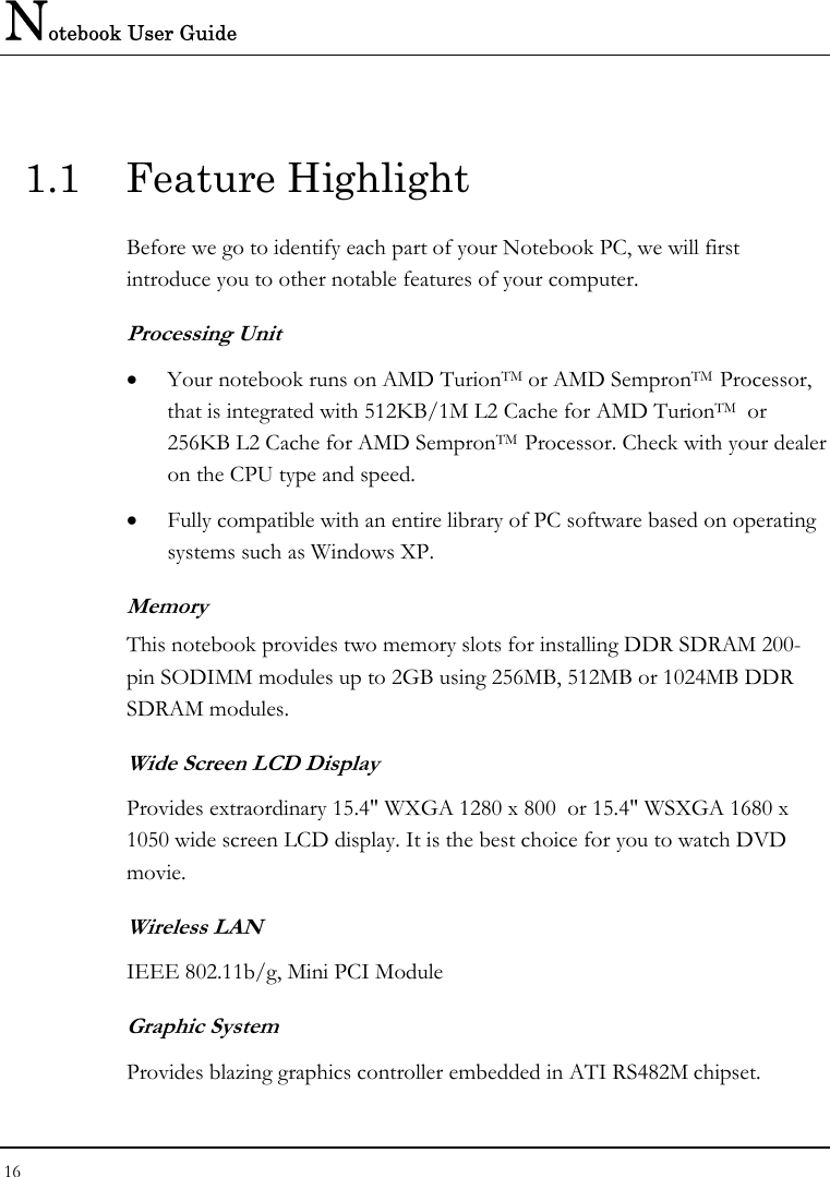 Notebook User Guide 16  1.1 Feature Highlight Before we go to identify each part of your Notebook PC, we will first introduce you to other notable features of your computer. Processing Unit • Your notebook runs on AMD TurionTM or AMD SempronTM  Processor,  that is integrated with 512KB/1M L2 Cache for AMD TurionTM  or 256KB L2 Cache for AMD SempronTM  Processor. Check with your dealer on the CPU type and speed.  • Fully compatible with an entire library of PC software based on operating systems such as Windows XP. Memory This notebook provides two memory slots for installing DDR SDRAM 200-pin SODIMM modules up to 2GB using 256MB, 512MB or 1024MB DDR SDRAM modules.        Wide Screen LCD Display Provides extraordinary 15.4&quot; WXGA 1280 x 800  or 15.4&quot; WSXGA 1680 x 1050 wide screen LCD display. It is the best choice for you to watch DVD movie. Wireless LAN IEEE 802.11b/g, Mini PCI Module Graphic System Provides blazing graphics controller embedded in ATI RS482M chipset.  