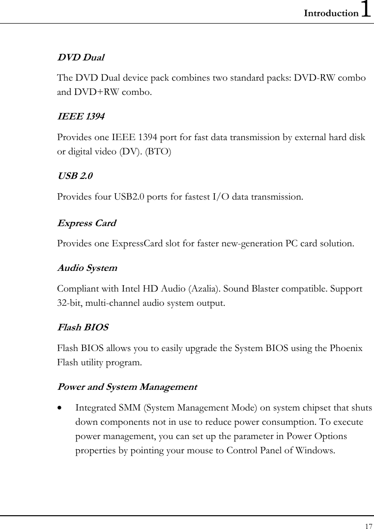 Introduction1 17  DVD Dual  The DVD Dual device pack combines two standard packs: DVD-RW combo and DVD+RW combo.   IEEE 1394  Provides one IEEE 1394 port for fast data transmission by external hard disk or digital video (DV). (BTO) USB 2.0  Provides four USB2.0 ports for fastest I/O data transmission. Express Card  Provides one ExpressCard slot for faster new-generation PC card solution. Audio System Compliant with Intel HD Audio (Azalia). Sound Blaster compatible. Support 32-bit, multi-channel audio system output.  Flash BIOS Flash BIOS allows you to easily upgrade the System BIOS using the Phoenix Flash utility program.     Power and System Management • Integrated SMM (System Management Mode) on system chipset that shuts down components not in use to reduce power consumption. To execute power management, you can set up the parameter in Power Options properties by pointing your mouse to Control Panel of Windows. 