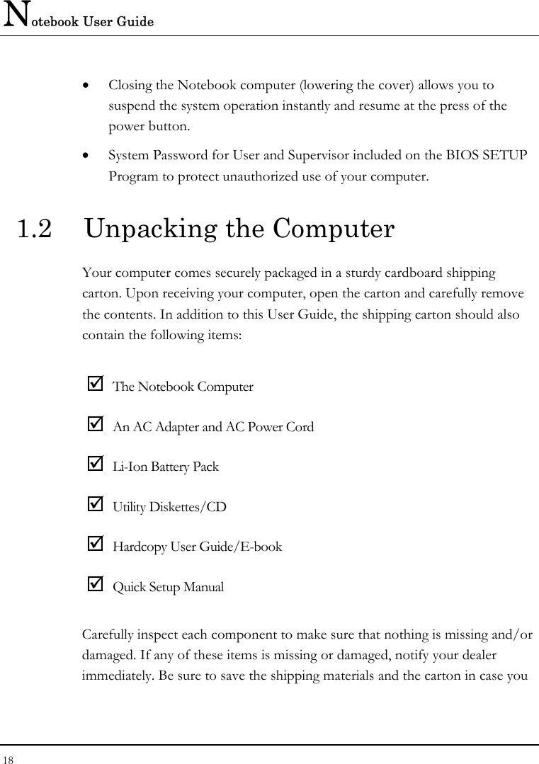 Notebook User Guide 18  • Closing the Notebook computer (lowering the cover) allows you to suspend the system operation instantly and resume at the press of the power button. • System Password for User and Supervisor included on the BIOS SETUP Program to protect unauthorized use of your computer.  1.2  Unpacking the Computer Your computer comes securely packaged in a sturdy cardboard shipping carton. Upon receiving your computer, open the carton and carefully remove the contents. In addition to this User Guide, the shipping carton should also contain the following items:  ; The Notebook Computer ; An AC Adapter and AC Power Cord ; Li-Ion Battery Pack ; Utility Diskettes/CD  ; Hardcopy User Guide/E-book ; Quick Setup Manual Carefully inspect each component to make sure that nothing is missing and/or damaged. If any of these items is missing or damaged, notify your dealer immediately. Be sure to save the shipping materials and the carton in case you 