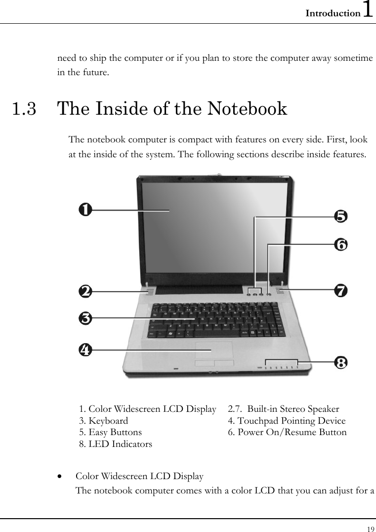 Introduction1 19  need to ship the computer or if you plan to store the computer away sometime in the future.  1.3  The Inside of the Notebook The notebook computer is compact with features on every side. First, look at the inside of the system. The following sections describe inside features.  1. Color Widescreen LCD Display   2.7.  Built-in Stereo Speaker    3. Keyboard  4. Touchpad Pointing Device 5. Easy Buttons  6. Power On/Resume Button  8. LED Indicators    • Color Widescreen LCD Display The notebook computer comes with a color LCD that you can adjust for a 