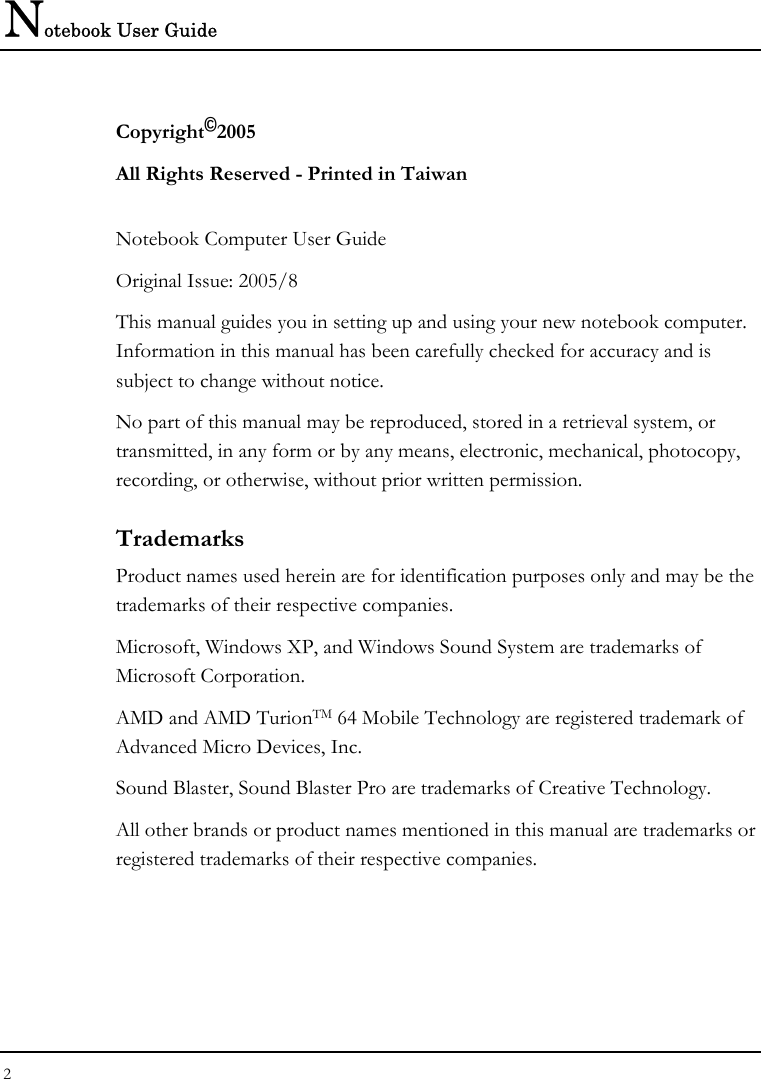 Notebook User Guide 2  Copyright©2005 All Rights Reserved - Printed in Taiwan  Notebook Computer User Guide Original Issue: 2005/8  This manual guides you in setting up and using your new notebook computer. Information in this manual has been carefully checked for accuracy and is subject to change without notice. No part of this manual may be reproduced, stored in a retrieval system, or transmitted, in any form or by any means, electronic, mechanical, photocopy, recording, or otherwise, without prior written permission. Trademarks Product names used herein are for identification purposes only and may be the trademarks of their respective companies. Microsoft, Windows XP, and Windows Sound System are trademarks of Microsoft Corporation. AMD and AMD TurionTM 64 Mobile Technology are registered trademark of Advanced Micro Devices, Inc. Sound Blaster, Sound Blaster Pro are trademarks of Creative Technology. All other brands or product names mentioned in this manual are trademarks or registered trademarks of their respective companies. 