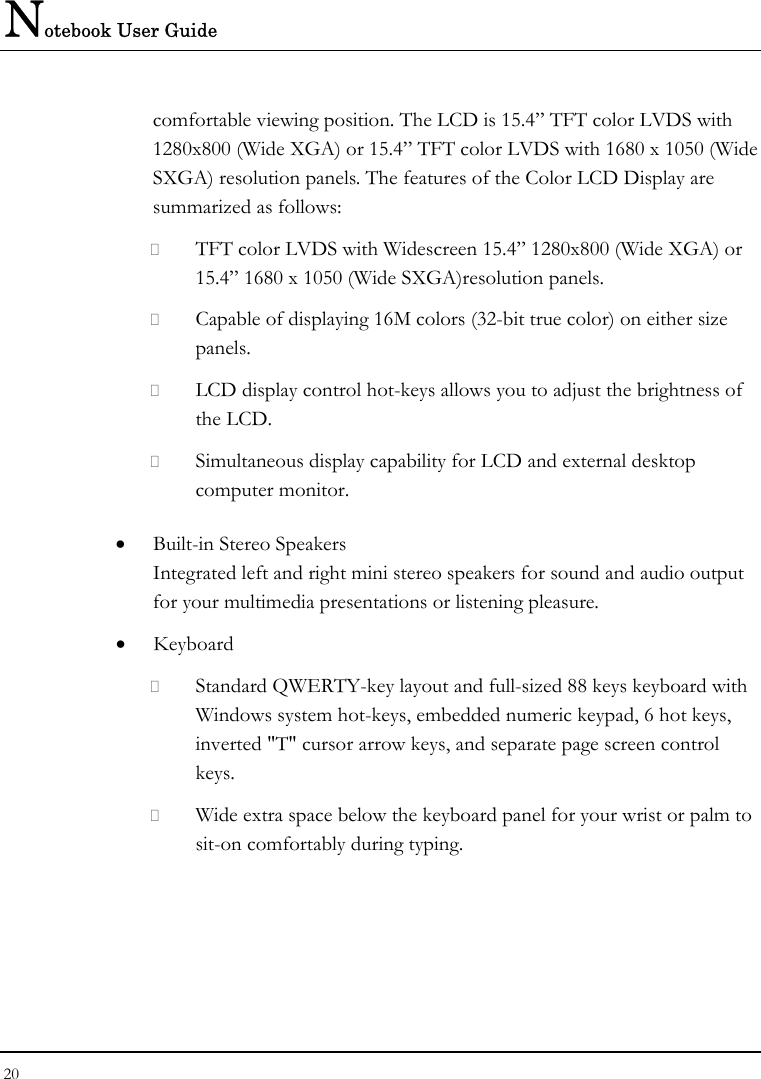 Notebook User Guide 20  comfortable viewing position. The LCD is 15.4” TFT color LVDS with 1280x800 (Wide XGA) or 15.4” TFT color LVDS with 1680 x 1050 (Wide SXGA) resolution panels. The features of the Color LCD Display are summarized as follows:  TFT color LVDS with Widescreen 15.4” 1280x800 (Wide XGA) or 15.4” 1680 x 1050 (Wide SXGA)resolution panels.    Capable of displaying 16M colors (32-bit true color) on either size panels.  LCD display control hot-keys allows you to adjust the brightness of the LCD.  Simultaneous display capability for LCD and external desktop computer monitor.  • Built-in Stereo Speakers Integrated left and right mini stereo speakers for sound and audio output for your multimedia presentations or listening pleasure. • Keyboard  Standard QWERTY-key layout and full-sized 88 keys keyboard with Windows system hot-keys, embedded numeric keypad, 6 hot keys, inverted &quot;T&quot; cursor arrow keys, and separate page screen control keys.  Wide extra space below the keyboard panel for your wrist or palm to sit-on comfortably during typing. 