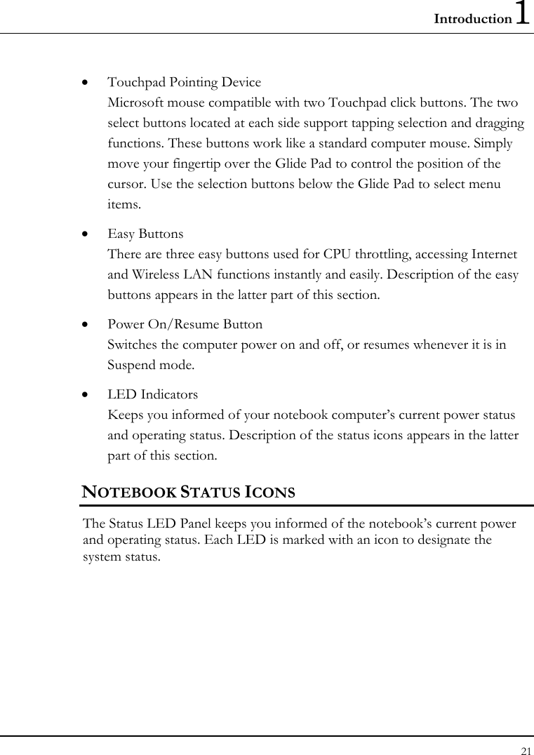 Introduction1 21  • Touchpad Pointing Device Microsoft mouse compatible with two Touchpad click buttons. The two select buttons located at each side support tapping selection and dragging functions. These buttons work like a standard computer mouse. Simply move your fingertip over the Glide Pad to control the position of the cursor. Use the selection buttons below the Glide Pad to select menu items.  • Easy Buttons  There are three easy buttons used for CPU throttling, accessing Internet and Wireless LAN functions instantly and easily. Description of the easy buttons appears in the latter part of this section. • Power On/Resume Button Switches the computer power on and off, or resumes whenever it is in Suspend mode. • LED Indicators Keeps you informed of your notebook computer’s current power status and operating status. Description of the status icons appears in the latter part of this section.      NOTEBOOK STATUS ICONS The Status LED Panel keeps you informed of the notebook’s current power and operating status. Each LED is marked with an icon to designate the system status. 