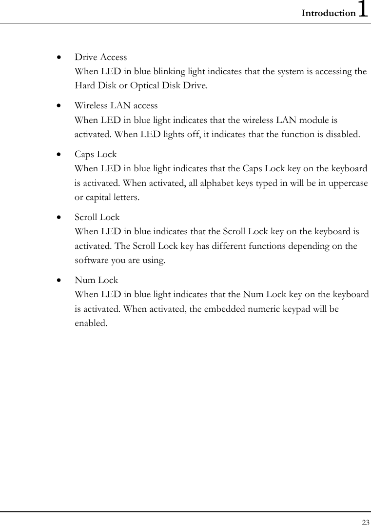 Introduction1 23  • Drive Access When LED in blue blinking light indicates that the system is accessing the Hard Disk or Optical Disk Drive. • Wireless LAN access When LED in blue light indicates that the wireless LAN module is activated. When LED lights off, it indicates that the function is disabled. • Caps Lock When LED in blue light indicates that the Caps Lock key on the keyboard is activated. When activated, all alphabet keys typed in will be in uppercase or capital letters. • Scroll Lock When LED in blue indicates that the Scroll Lock key on the keyboard is activated. The Scroll Lock key has different functions depending on the software you are using. • Num Lock When LED in blue light indicates that the Num Lock key on the keyboard is activated. When activated, the embedded numeric keypad will be enabled. 