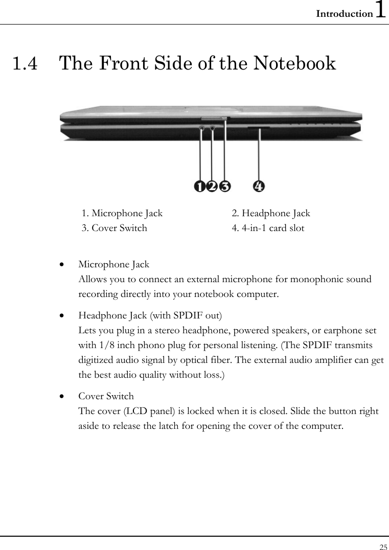 Introduction1 25  1.4  The Front Side of the Notebook    1. Microphone Jack      2. Headphone Jack 3. Cover Switch      4. 4-in-1 card slot  • Microphone Jack Allows you to connect an external microphone for monophonic sound recording directly into your notebook computer.  • Headphone Jack (with SPDIF out) Lets you plug in a stereo headphone, powered speakers, or earphone set with 1/8 inch phono plug for personal listening. (The SPDIF transmits digitized audio signal by optical fiber. The external audio amplifier can get the best audio quality without loss.) • Cover Switch  The cover (LCD panel) is locked when it is closed. Slide the button right aside to release the latch for opening the cover of the computer. 