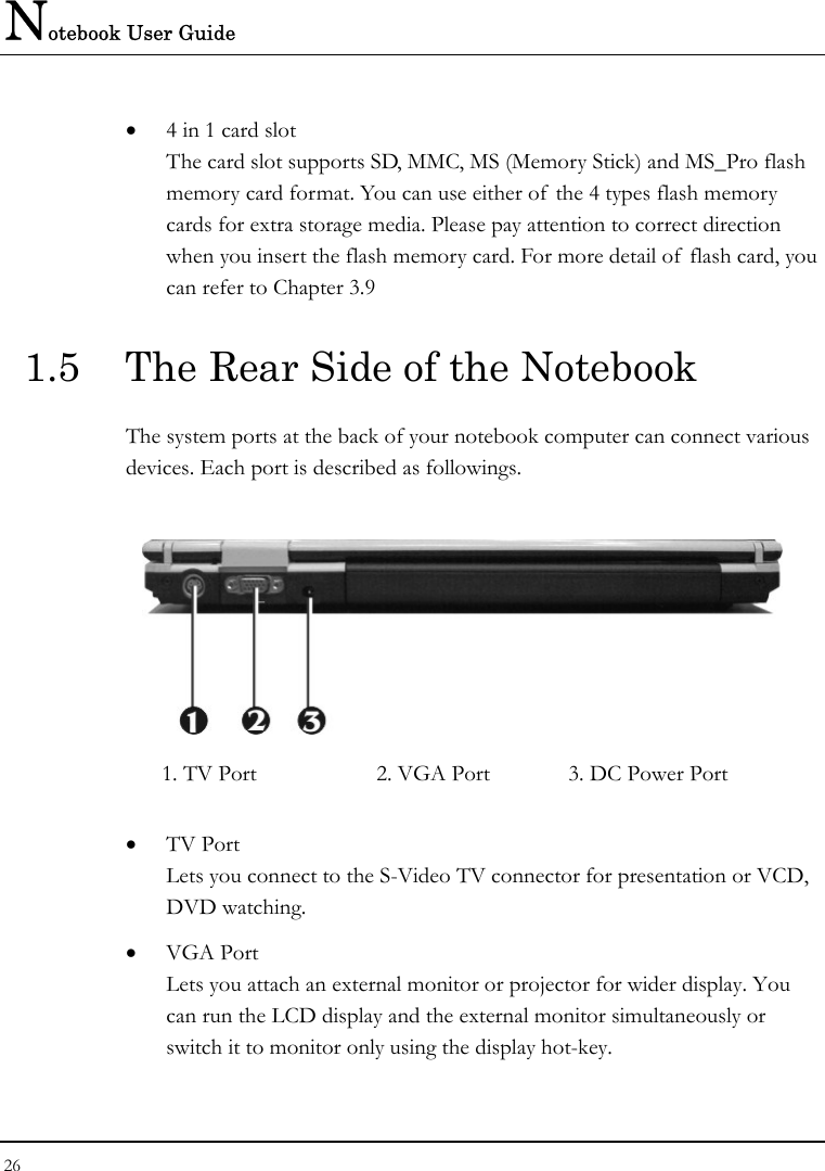 Notebook User Guide 26  • 4 in 1 card slot The card slot supports SD, MMC, MS (Memory Stick) and MS_Pro flash memory card format. You can use either of  the 4 types flash memory cards for extra storage media. Please pay attention to correct direction when you insert the flash memory card. For more detail of flash card, you can refer to Chapter 3.9  1.5  The Rear Side of the Notebook The system ports at the back of your notebook computer can connect various devices. Each port is described as followings.   1. TV Port  2. VGA Port   3. DC Power Port  • TV Port Lets you connect to the S-Video TV connector for presentation or VCD, DVD watching.   • VGA Port Lets you attach an external monitor or projector for wider display. You can run the LCD display and the external monitor simultaneously or switch it to monitor only using the display hot-key. 