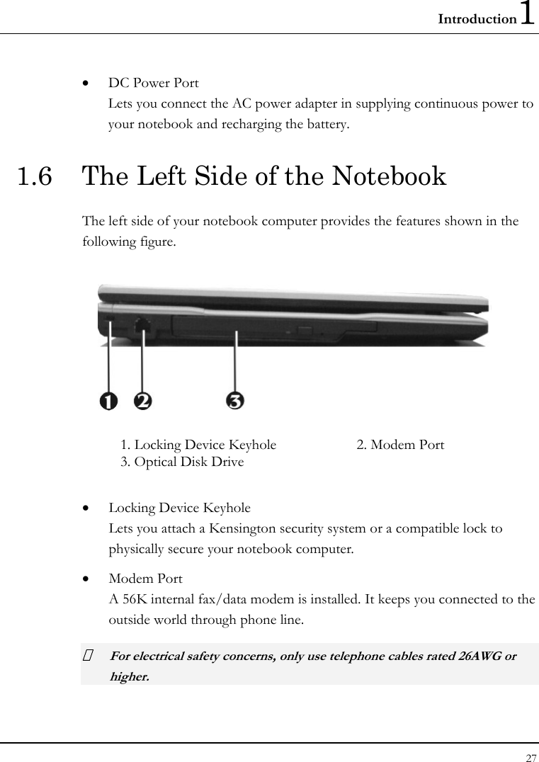 Introduction1 27  • DC Power Port Lets you connect the AC power adapter in supplying continuous power to your notebook and recharging the battery. 1.6  The Left Side of the Notebook The left side of your notebook computer provides the features shown in the following figure.   1. Locking Device Keyhole  2. Modem Port 3. Optical Disk Drive    • Locking Device Keyhole  Lets you attach a Kensington security system or a compatible lock to physically secure your notebook computer. • Modem Port A 56K internal fax/data modem is installed. It keeps you connected to the outside world through phone line.   For electrical safety concerns, only use telephone cables rated 26AWG or higher.    