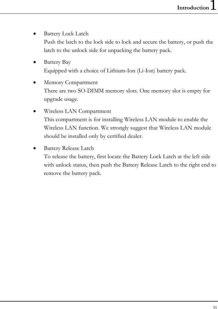 Introduction1 31  • Battery Lock Latch Push the latch to the lock side to lock and secure the battery, or push the latch to the unlock side for unpacking the battery pack. • Battery Bay Equipped with a choice of Lithium-Ion (Li-Ion) battery pack.  • Memory Compartment There are two SO-DIMM memory slots. One memory slot is empty for upgrade usage. • Wireless LAN Compartment This compartment is for installing Wireless LAN module to enable the Wireless LAN function. We strongly suggest that Wireless LAN module should be installed only by certified dealer. • Battery Release Latch To release the battery, first locate the Battery Lock Latch at the left side with unlock status, then push the Battery Release Latch to the right end to remove the battery pack. 