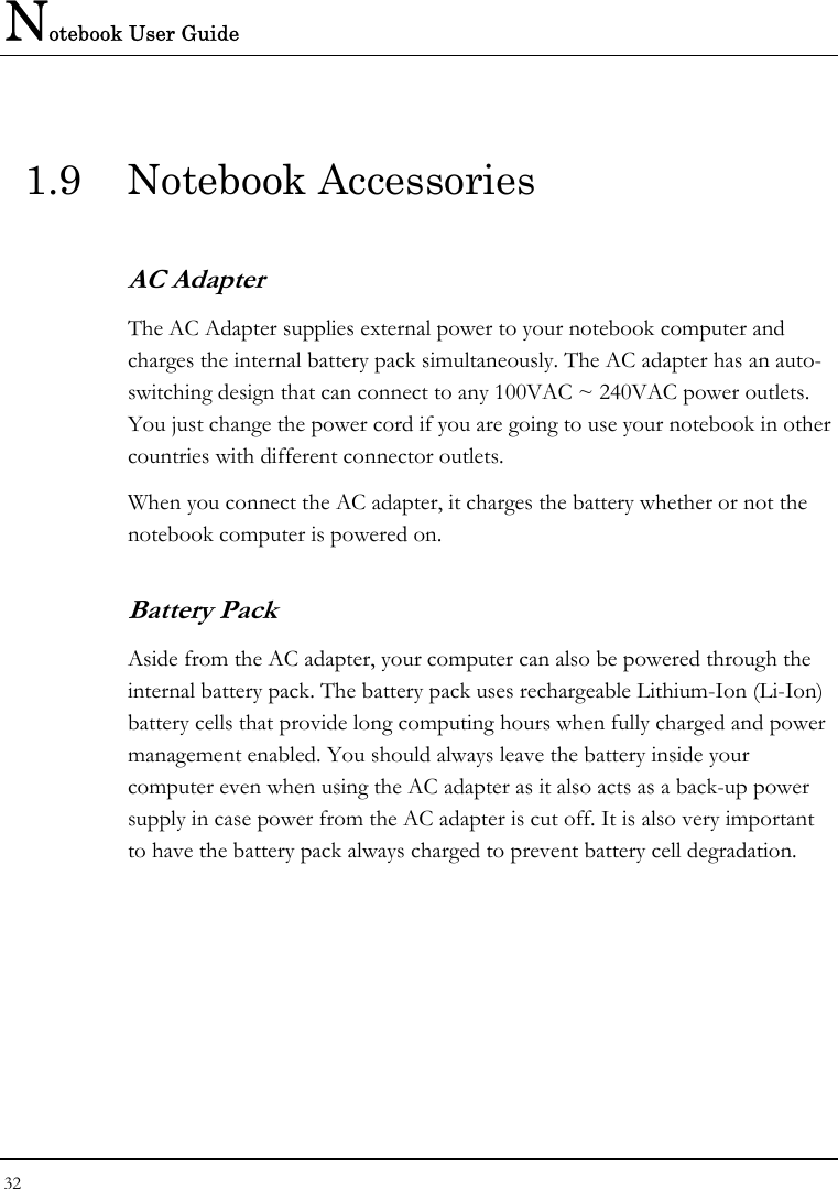 Notebook User Guide 32  1.9 Notebook Accessories AC Adapter The AC Adapter supplies external power to your notebook computer and charges the internal battery pack simultaneously. The AC adapter has an auto-switching design that can connect to any 100VAC ~ 240VAC power outlets. You just change the power cord if you are going to use your notebook in other countries with different connector outlets. When you connect the AC adapter, it charges the battery whether or not the notebook computer is powered on. Battery Pack  Aside from the AC adapter, your computer can also be powered through the internal battery pack. The battery pack uses rechargeable Lithium-Ion (Li-Ion) battery cells that provide long computing hours when fully charged and power management enabled. You should always leave the battery inside your computer even when using the AC adapter as it also acts as a back-up power supply in case power from the AC adapter is cut off. It is also very important to have the battery pack always charged to prevent battery cell degradation.  