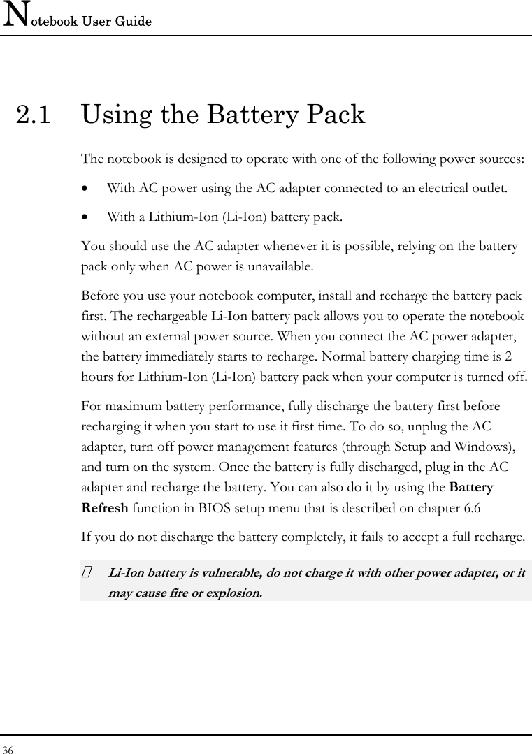 Notebook User Guide 36  2.1  Using the Battery Pack The notebook is designed to operate with one of the following power sources: • With AC power using the AC adapter connected to an electrical outlet. • With a Lithium-Ion (Li-Ion) battery pack. You should use the AC adapter whenever it is possible, relying on the battery pack only when AC power is unavailable. Before you use your notebook computer, install and recharge the battery pack first. The rechargeable Li-Ion battery pack allows you to operate the notebook without an external power source. When you connect the AC power adapter, the battery immediately starts to recharge. Normal battery charging time is 2 hours for Lithium-Ion (Li-Ion) battery pack when your computer is turned off. For maximum battery performance, fully discharge the battery first before recharging it when you start to use it first time. To do so, unplug the AC adapter, turn off power management features (through Setup and Windows), and turn on the system. Once the battery is fully discharged, plug in the AC adapter and recharge the battery. You can also do it by using the Battery Refresh function in BIOS setup menu that is described on chapter 6.6 If you do not discharge the battery completely, it fails to accept a full recharge.  Li-Ion battery is vulnerable, do not charge it with other power adapter, or it may cause fire or explosion. 