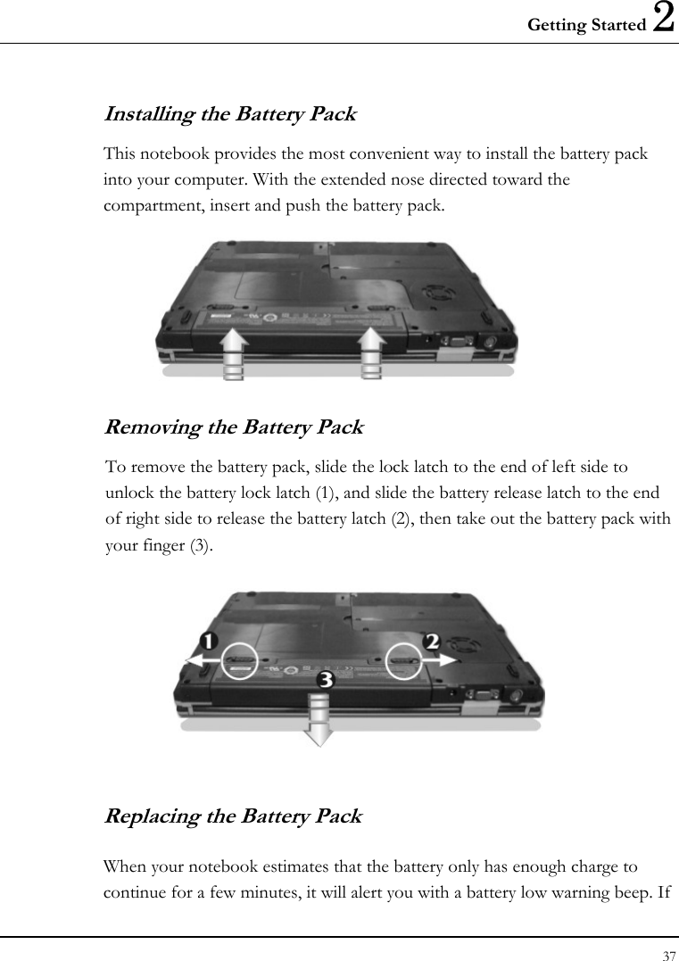 Getting Started 2 37  Installing the Battery Pack This notebook provides the most convenient way to install the battery pack into your computer. With the extended nose directed toward the compartment, insert and push the battery pack.  Removing the Battery Pack To remove the battery pack, slide the lock latch to the end of left side to unlock the battery lock latch (1), and slide the battery release latch to the end of right side to release the battery latch (2), then take out the battery pack with your finger (3).  Replacing the Battery Pack When your notebook estimates that the battery only has enough charge to continue for a few minutes, it will alert you with a battery low warning beep. If 