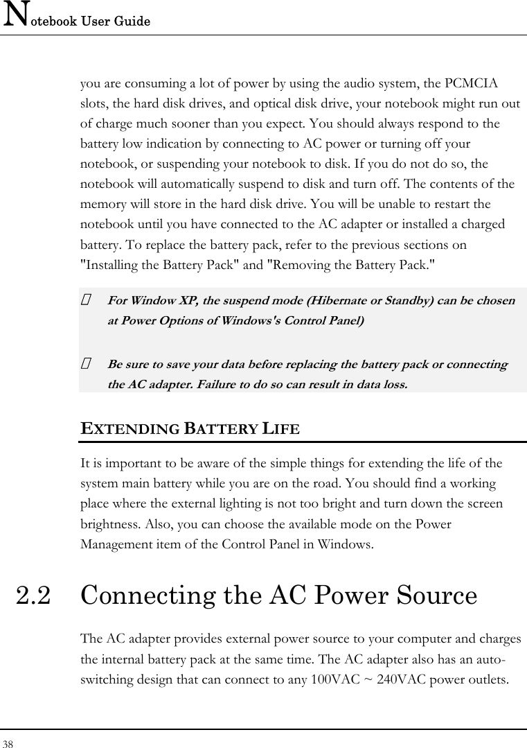 Notebook User Guide 38  you are consuming a lot of power by using the audio system, the PCMCIA slots, the hard disk drives, and optical disk drive, your notebook might run out of charge much sooner than you expect. You should always respond to the battery low indication by connecting to AC power or turning off your notebook, or suspending your notebook to disk. If you do not do so, the notebook will automatically suspend to disk and turn off. The contents of the memory will store in the hard disk drive. You will be unable to restart the notebook until you have connected to the AC adapter or installed a charged battery. To replace the battery pack, refer to the previous sections on &quot;Installing the Battery Pack&quot; and &quot;Removing the Battery Pack.&quot;  For Window XP, the suspend mode (Hibernate or Standby) can be chosen at Power Options of Windows&apos;s Control Panel)  Be sure to save your data before replacing the battery pack or connecting the AC adapter. Failure to do so can result in data loss. EXTENDING BATTERY LIFE It is important to be aware of the simple things for extending the life of the system main battery while you are on the road. You should find a working place where the external lighting is not too bright and turn down the screen brightness. Also, you can choose the available mode on the Power Management item of the Control Panel in Windows.  2.2  Connecting the AC Power Source The AC adapter provides external power source to your computer and charges the internal battery pack at the same time. The AC adapter also has an auto-switching design that can connect to any 100VAC ~ 240VAC power outlets. 