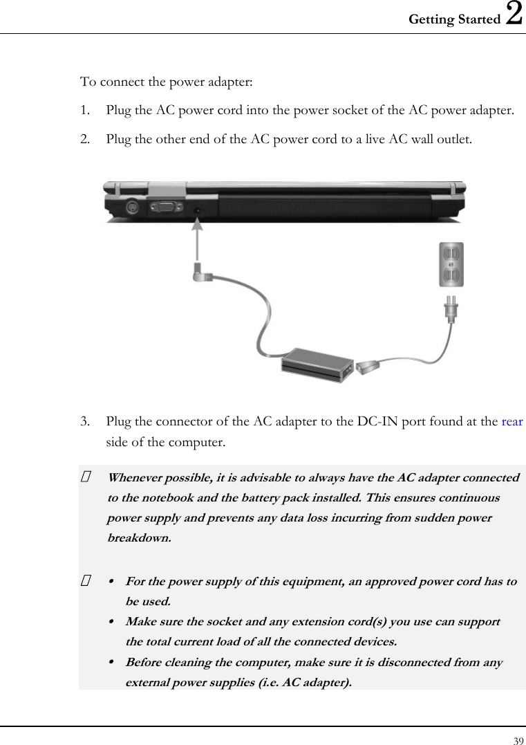 Getting Started 2 39  To connect the power adapter: 1. Plug the AC power cord into the power socket of the AC power adapter. 2. Plug the other end of the AC power cord to a live AC wall outlet.    3. Plug the connector of the AC adapter to the DC-IN port found at the rear side of the computer.  Whenever possible, it is advisable to always have the AC adapter connected to the notebook and the battery pack installed. This ensures continuous power supply and prevents any data loss incurring from sudden power breakdown.  y  For the power supply of this equipment, an approved power cord has to  be used. y  Make sure the socket and any extension cord(s) you use can support   the total current load of all the connected devices. y  Before cleaning the computer, make sure it is disconnected from any   external power supplies (i.e. AC adapter). 