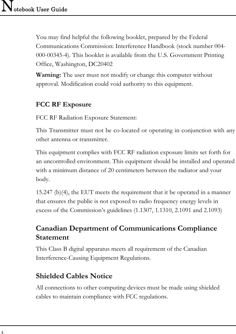 Notebook User Guide 4  You may find helpful the following booklet, prepared by the Federal Communications Commission: Interference Handbook (stock number 004-000-00345-4). This booklet is available from the U.S. Government Printing Office, Washington, DC20402 Warning: The user must not modify or change this computer without approval. Modification could void authority to this equipment. FCC RF Exposure FCC RF Radiation Exposure Statement: This Transmitter must not be co-located or operating in conjunction with any other antenna or transmitter. This equipment complies with FCC RF radiation exposure limits set forth for an uncontrolled environment. This equipment should be installed and operated with a minimum distance of 20 centimeters between the radiator and your body. 15.247 (b)(4), the EUT meets the requirement that it be operated in a manner that ensures the public is not exposed to radio frequency energy levels in excess of the Commission’s guidelines (1.1307, 1.1310, 2.1091 and 2.1093) Canadian Department of Communications Compliance Statement This Class B digital apparatus meets all requirement of the Canadian Interference-Causing Equipment Regulations. Shielded Cables Notice All connections to other computing devices must be made using shielded cables to maintain compliance with FCC regulations. 