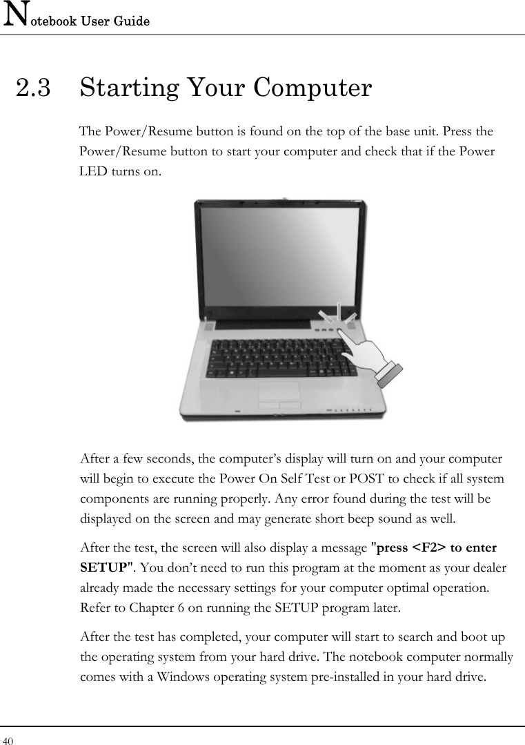 Notebook User Guide 40  2.3  Starting Your Computer The Power/Resume button is found on the top of the base unit. Press the Power/Resume button to start your computer and check that if the Power LED turns on.  After a few seconds, the computer’s display will turn on and your computer will begin to execute the Power On Self Test or POST to check if all system components are running properly. Any error found during the test will be displayed on the screen and may generate short beep sound as well. After the test, the screen will also display a message &quot;press &lt;F2&gt; to enter SETUP&quot;. You don’t need to run this program at the moment as your dealer already made the necessary settings for your computer optimal operation. Refer to Chapter 6 on running the SETUP program later. After the test has completed, your computer will start to search and boot up the operating system from your hard drive. The notebook computer normally comes with a Windows operating system pre-installed in your hard drive. 