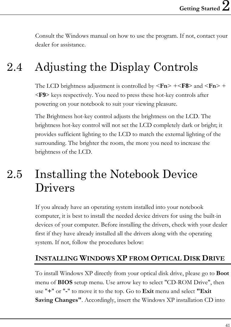 Getting Started 2 41  Consult the Windows manual on how to use the program. If not, contact your dealer for assistance. 2.4  Adjusting the Display Controls The LCD brightness adjustment is controlled by &lt;Fn&gt; +&lt;F8&gt; and &lt;Fn&gt; + &lt;F9&gt; keys respectively. You need to press these hot-key controls after powering on your notebook to suit your viewing pleasure.  The Brightness hot-key control adjusts the brightness on the LCD. The brightness hot-key control will not set the LCD completely dark or bright; it provides sufficient lighting to the LCD to match the external lighting of the surrounding. The brighter the room, the more you need to increase the brightness of the LCD. 2.5  Installing the Notebook Device Drivers   If you already have an operating system installed into your notebook computer, it is best to install the needed device drivers for using the built-in devices of your computer. Before installing the drivers, check with your dealer first if they have already installed all the drivers along with the operating system. If not, follow the procedures below: INSTALLING WINDOWS XP FROM OPTICAL DISK DRIVE To install Windows XP directly from your optical disk drive, please go to Boot menu of BIOS setup menu. Use arrow key to select &quot;CD-ROM Drive&quot;, then use &quot;+&quot; or &quot;-&quot; to move it to the top. Go to Exit menu and select &quot;Exit Saving Changes&quot;. Accordingly, insert the Windows XP installation CD into 