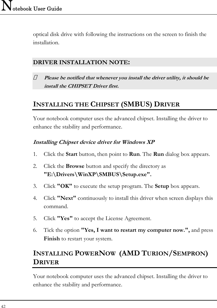 Notebook User Guide 42  optical disk drive with following the instructions on the screen to finish the installation.  DRIVER INSTALLATION NOTE:  Please be notified that whenever you install the driver utility, it should be install the CHIPSET Driver first. INSTALLING THE CHIPSET (SMBUS) DRIVER Your notebook computer uses the advanced chipset. Installing the driver to enhance the stability and performance.  Installing Chipset device driver for Windows XP 1. Click the Start button, then point to Run. The Run dialog box appears.  2. Click the Browse button and specify the directory as  &quot;E:\Drivers\WinXP\SMBUS\Setup.exe&quot;. 3. Click &quot;OK&quot; to execute the setup program. The Setup box appears. 4. Click &quot;Next&quot; continuously to install this driver when screen displays this command. 5. Click &quot;Yes&quot; to accept the License Agreement. 6. Tick the option &quot;Yes, I want to restart my computer now.&quot;, and press Finish to restart your system. INSTALLING POWERNOW  (AMD TURION/SEMPRON) DRIVER Your notebook computer uses the advanced chipset. Installing the driver to enhance the stability and performance.  