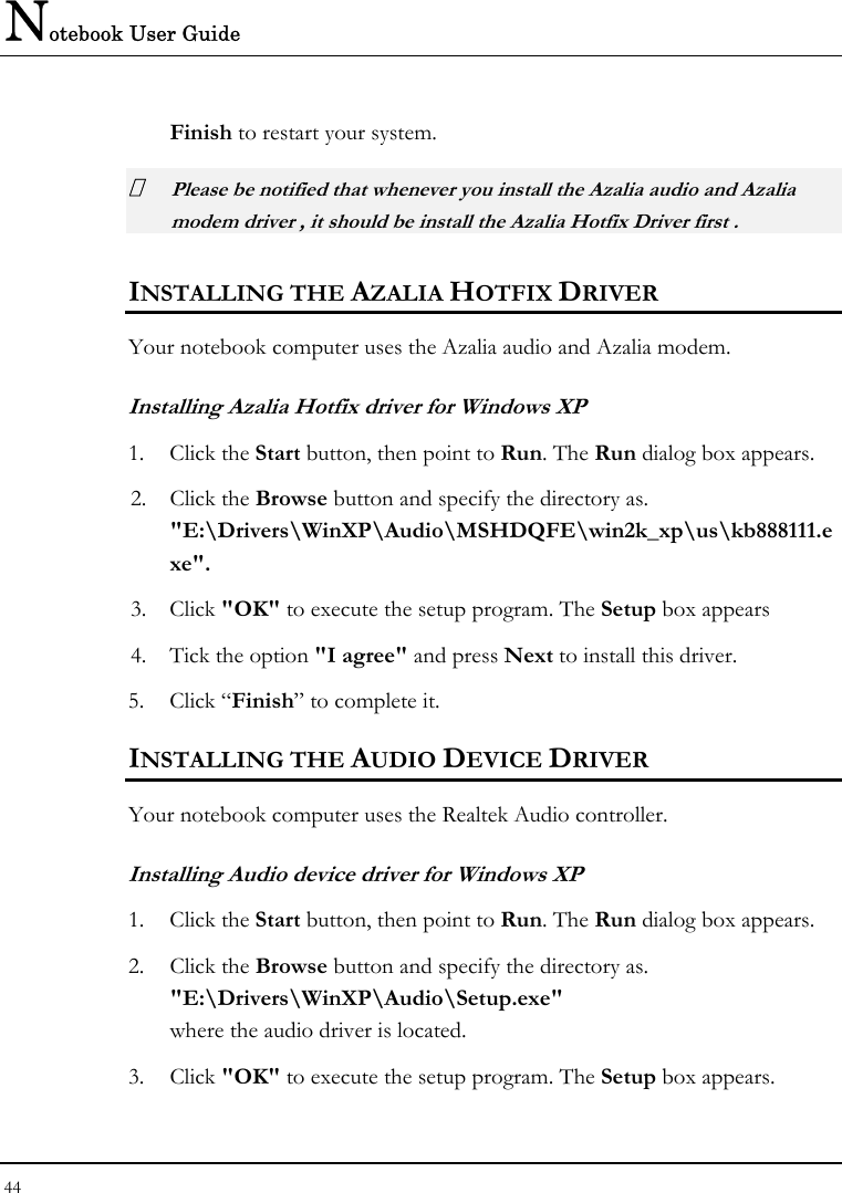 Notebook User Guide 44  Finish to restart your system.  Please be notified that whenever you install the Azalia audio and Azalia modem driver , it should be install the Azalia Hotfix Driver first .  INSTALLING THE AZALIA HOTFIX DRIVER  Your notebook computer uses the Azalia audio and Azalia modem.   Installing Azalia Hotfix driver for Windows XP 1. Click the Start button, then point to Run. The Run dialog box appears.  2. Click the Browse button and specify the directory as.  &quot;E:\Drivers\WinXP\Audio\MSHDQFE\win2k_xp\us\kb888111.exe&quot;. 3. Click &quot;OK&quot; to execute the setup program. The Setup box appears 4. Tick the option &quot;I agree&quot; and press Next to install this driver. 5. Click “Finish” to complete it. INSTALLING THE AUDIO DEVICE DRIVER  Your notebook computer uses the Realtek Audio controller. Installing Audio device driver for Windows XP 1. Click the Start button, then point to Run. The Run dialog box appears.  2. Click the Browse button and specify the directory as.  &quot;E:\Drivers\WinXP\Audio\Setup.exe&quot; where the audio driver is located. 3. Click &quot;OK&quot; to execute the setup program. The Setup box appears.  