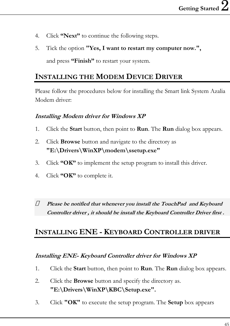 Getting Started 2 45  4. Click “Next” to continue the following steps. 5. Tick the option &quot;Yes, I want to restart my computer now.&quot;,   and press “Finish” to restart your system. INSTALLING THE MODEM DEVICE DRIVER Please follow the procedures below for installing the Smart link System Azalia Modem driver: Installing Modem driver for Windows XP 1. Click the Start button, then point to Run. The Run dialog box appears. 2. Click Browse button and navigate to the directory as &quot;E:\Drivers\WinXP\modem\ssetup.exe&quot; 3. Click “OK” to implement the setup program to install this driver. 4. Click “OK” to complete it.   Please be notified that whenever you install the TouchPad  and Keyboard Controller driver , it should be install the Keyboard Controller Driver first .  INSTALLING ENE - KEYBOARD CONTROLLER DRIVER  Installing ENE- Keyboard Controller driver for Windows XP  1. Click the Start button, then point to Run. The Run dialog box appears.  2. Click the Browse button and specify the directory as.  &quot;E:\Drivers\WinXP\KBC\Setup.exe&quot;. 3. Click &quot;OK&quot; to execute the setup program. The Setup box appears 