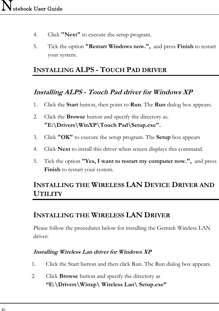 Notebook User Guide 46  4. Click &quot;Next&quot; to execute the setup program.  5. Tick the option &quot;Restart Windows now.&quot;,  and press Finish to restart your system. INSTALLING ALPS - TOUCH PAD DRIVER  Installing ALPS - Touch Pad driver for Windows XP        1. Click the Start button, then point to Run. The Run dialog box appears. 2. Click the Browse button and specify the directory as.  &quot;E:\Drivers\WinXP\Touch Pad\Setup.exe&quot;. 3. Click &quot;OK&quot; to execute the setup program. The Setup box appears 4. Click Next to install this driver when screen displays this command. 5. Tick the option &quot;Yes, I want to restart my computer now.&quot;,  and press Finish to restart your system. INSTALLING THE WIRELESS LAN DEVICE DRIVER AND UTILITY INSTALLING THE WIRELESS LAN DRIVER Please follow the procedures below for installing the Gemtek Wireless LAN driver: Installing Wireless Lan driver for Windows XP  1. Click the Start button and then click Run. The Run dialog box appears. 2. Click Browse button and specify the directory as “E:\Drivers\Winxp\ Wireless Lan\ Setup.exe”  