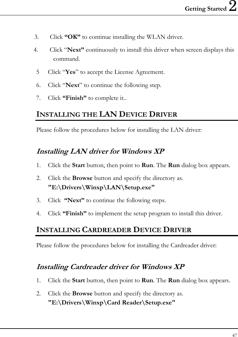 Getting Started 2 47  3. Click “OK” to continue installing the WLAN driver. 4.       Click “Next” continuously to install this driver when screen displays this command. 5 Click “Yes” to accept the License Agreement. 6. Click “Next” to continue the following step. 7. Click “Finish” to complete it.. INSTALLING THE LAN DEVICE DRIVER Please follow the procedures below for installing the LAN driver: Installing LAN driver for Windows XP  1. Click the Start button, then point to Run. The Run dialog box appears. 2. Click the Browse button and specify the directory as.  &quot;E:\Drivers\Winxp\LAN\Setup.exe&quot;  3. Click  “Next” to continue the following steps.  4. Click “Finish” to implement the setup program to install this driver. INSTALLING CARDREADER DEVICE DRIVER Please follow the procedures below for installing the Cardreader driver: Installing Cardreader driver for Windows XP  1. Click the Start button, then point to Run. The Run dialog box appears. 2. Click the Browse button and specify the directory as.  &quot;E:\Drivers\Winxp\Card Reader\Setup.exe&quot;  