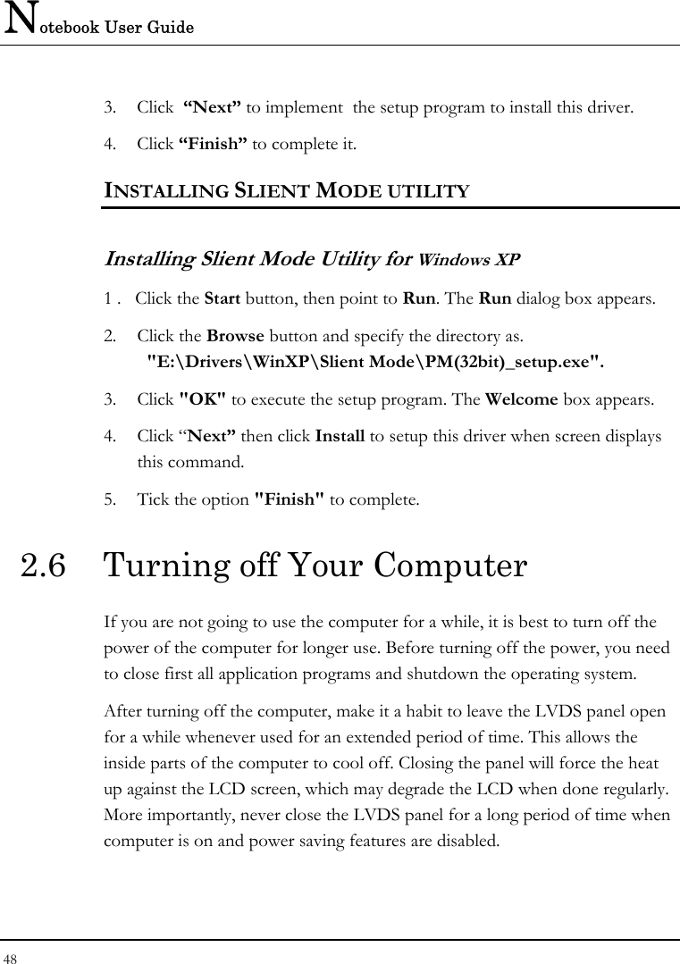 Notebook User Guide 48  3. Click  “Next” to implement  the setup program to install this driver. 4. Click “Finish” to complete it. INSTALLING SLIENT MODE UTILITY  Installing Slient Mode Utility for Windows XP 1 .   Click the Start button, then point to Run. The Run dialog box appears. 2. Click the Browse button and specify the directory as.    &quot;E:\Drivers\WinXP\Slient Mode\PM(32bit)_setup.exe&quot;. 3. Click &quot;OK&quot; to execute the setup program. The Welcome box appears. 4. Click “Next” then click Install to setup this driver when screen displays this command. 5. Tick the option &quot;Finish&quot; to complete. 2.6  Turning off Your Computer If you are not going to use the computer for a while, it is best to turn off the power of the computer for longer use. Before turning off the power, you need to close first all application programs and shutdown the operating system. After turning off the computer, make it a habit to leave the LVDS panel open for a while whenever used for an extended period of time. This allows the inside parts of the computer to cool off. Closing the panel will force the heat up against the LCD screen, which may degrade the LCD when done regularly. More importantly, never close the LVDS panel for a long period of time when computer is on and power saving features are disabled.  