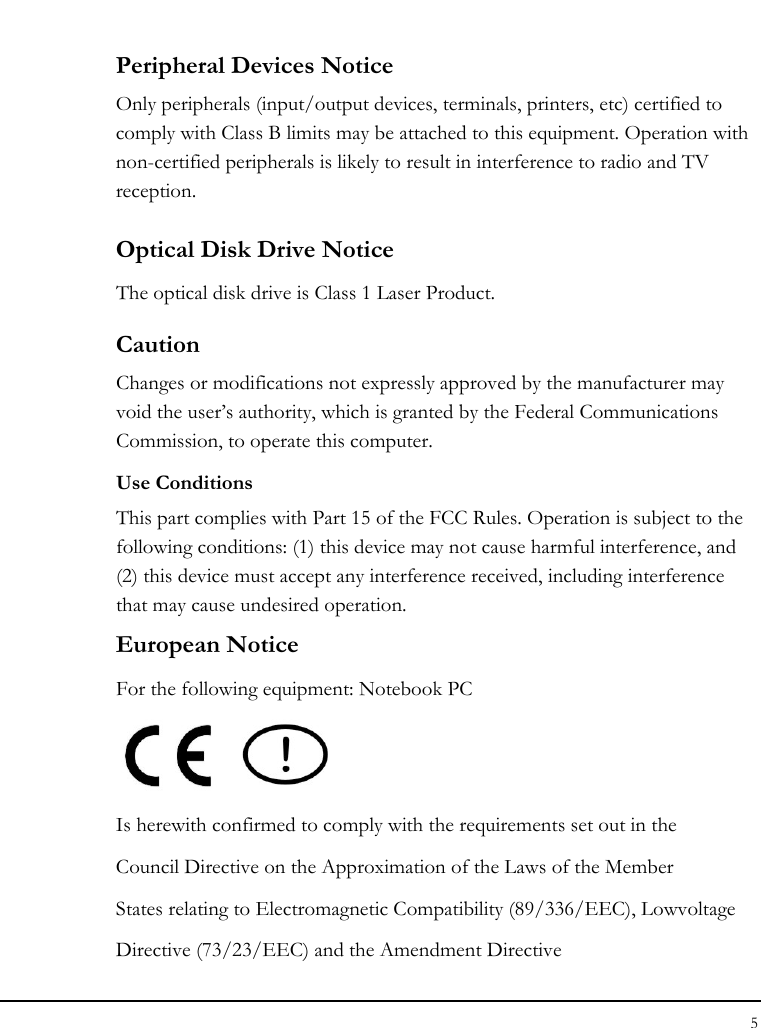 Notebook User Guide 5  Peripheral Devices Notice Only peripherals (input/output devices, terminals, printers, etc) certified to comply with Class B limits may be attached to this equipment. Operation with non-certified peripherals is likely to result in interference to radio and TV reception. Optical Disk Drive Notice The optical disk drive is Class 1 Laser Product. Caution Changes or modifications not expressly approved by the manufacturer may void the user’s authority, which is granted by the Federal Communications Commission, to operate this computer. Use Conditions This part complies with Part 15 of the FCC Rules. Operation is subject to the following conditions: (1) this device may not cause harmful interference, and (2) this device must accept any interference received, including interference that may cause undesired operation. European Notice  For the following equipment: Notebook PC     Is herewith confirmed to comply with the requirements set out in the Council Directive on the Approximation of the Laws of the Member States relating to Electromagnetic Compatibility (89/336/EEC), Lowvoltage Directive (73/23/EEC) and the Amendment Directive 