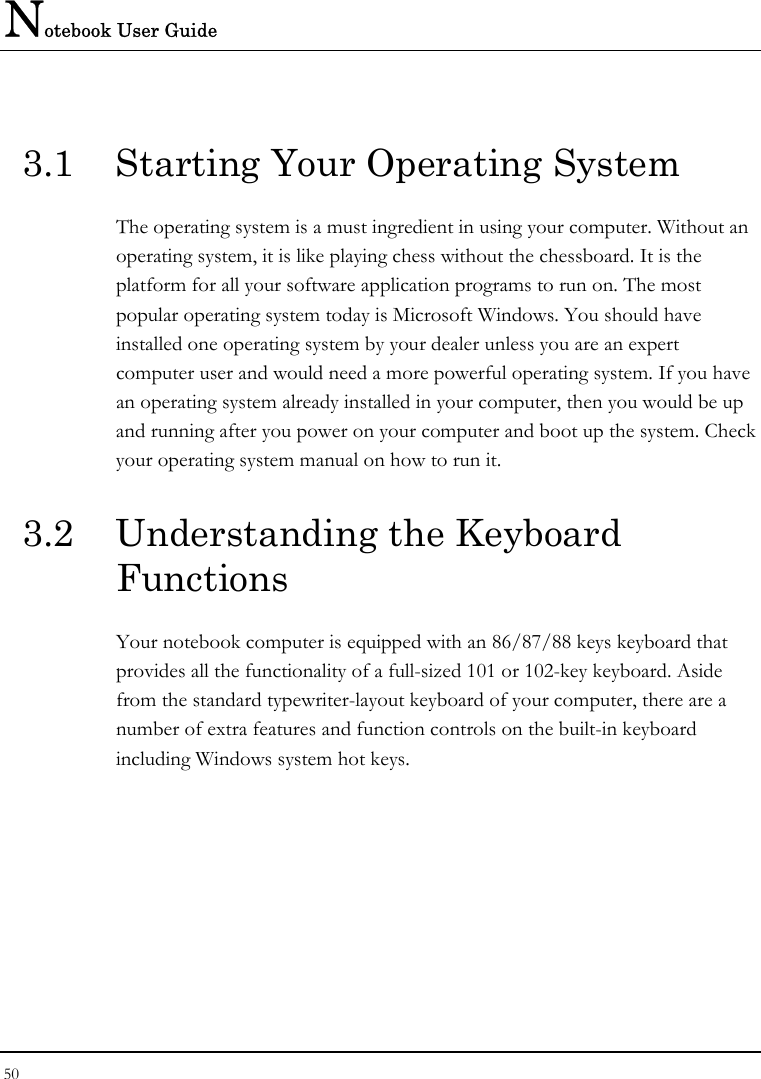 Notebook User Guide 50  3.1  Starting Your Operating System The operating system is a must ingredient in using your computer. Without an operating system, it is like playing chess without the chessboard. It is the platform for all your software application programs to run on. The most popular operating system today is Microsoft Windows. You should have installed one operating system by your dealer unless you are an expert computer user and would need a more powerful operating system. If you have an operating system already installed in your computer, then you would be up and running after you power on your computer and boot up the system. Check your operating system manual on how to run it.  3.2  Understanding the Keyboard Functions Your notebook computer is equipped with an 86/87/88 keys keyboard that provides all the functionality of a full-sized 101 or 102-key keyboard. Aside from the standard typewriter-layout keyboard of your computer, there are a number of extra features and function controls on the built-in keyboard including Windows system hot keys. 