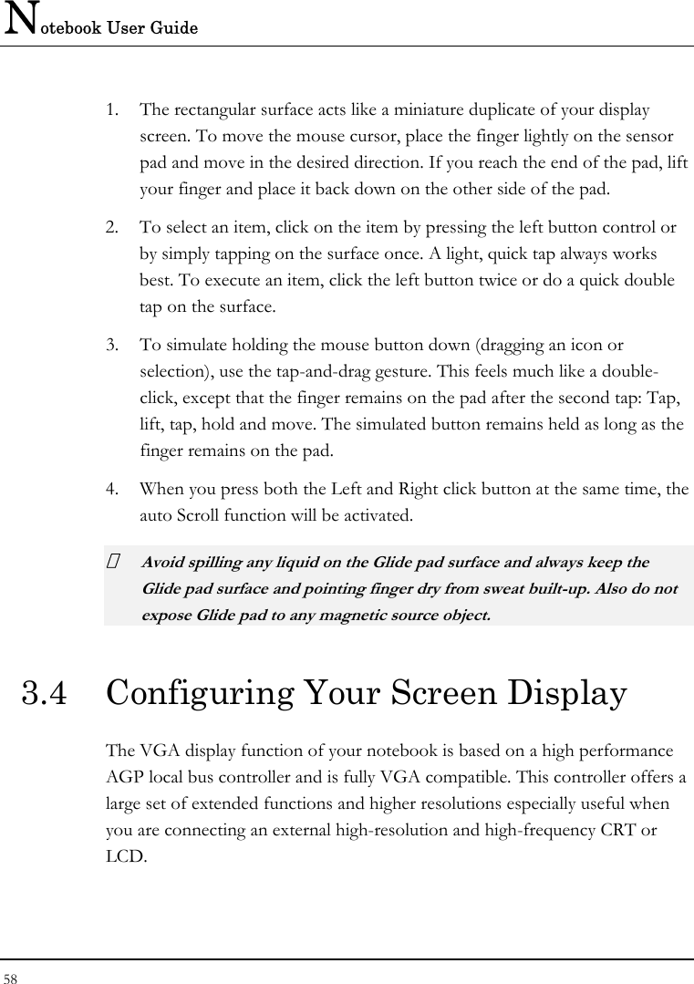 Notebook User Guide 58  1. The rectangular surface acts like a miniature duplicate of your display screen. To move the mouse cursor, place the finger lightly on the sensor pad and move in the desired direction. If you reach the end of the pad, lift your finger and place it back down on the other side of the pad. 2. To select an item, click on the item by pressing the left button control or by simply tapping on the surface once. A light, quick tap always works best. To execute an item, click the left button twice or do a quick double tap on the surface. 3. To simulate holding the mouse button down (dragging an icon or selection), use the tap-and-drag gesture. This feels much like a double-click, except that the finger remains on the pad after the second tap: Tap, lift, tap, hold and move. The simulated button remains held as long as the finger remains on the pad. 4. When you press both the Left and Right click button at the same time, the auto Scroll function will be activated.  Avoid spilling any liquid on the Glide pad surface and always keep the Glide pad surface and pointing finger dry from sweat built-up. Also do not expose Glide pad to any magnetic source object. 3.4  Configuring Your Screen Display The VGA display function of your notebook is based on a high performance AGP local bus controller and is fully VGA compatible. This controller offers a large set of extended functions and higher resolutions especially useful when you are connecting an external high-resolution and high-frequency CRT or LCD. 