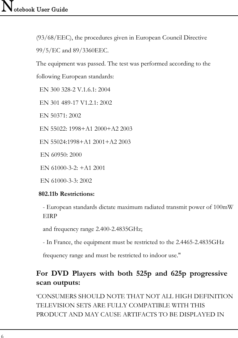 Notebook User Guide 6  (93/68/EEC), the procedures given in European Council Directive 99/5/EC and 89/3360EEC. The equipment was passed. The test was performed according to the following European standards: EN 300 328-2 V.1.6.1: 2004   EN 301 489-17 V1.2.1: 2002   EN 50371: 2002   EN 55022: 1998+A1 2000+A2 2003   EN 55024:1998+A1 2001+A2 2003   EN 60950: 2000   EN 61000-3-2: +A1 2001   EN 61000-3-3: 2002  802.11b Restrictions: - European standards dictate maximum radiated transmit power of 100mW EIRP and frequency range 2.400-2.4835GHz; - In France, the equipment must be restricted to the 2.4465-2.4835GHz frequency range and must be restricted to indoor use.&quot; For DVD Players with both 525p and 625p progressive scan outputs: ‘CONSUMERS SHOULD NOTE THAT NOT ALL HIGH DEFINITION TELEVISION SETS ARE FULLY COMPATIBLE WITH THIS PRODUCT AND MAY CAUSE ARTIFACTS TO BE DISPLAYED IN 