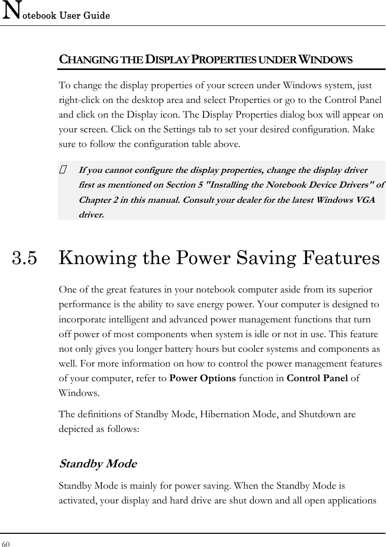 Notebook User Guide 60  CHANGING THE DISPLAY PROPERTIES UNDER WINDOWS To change the display properties of your screen under Windows system, just right-click on the desktop area and select Properties or go to the Control Panel and click on the Display icon. The Display Properties dialog box will appear on your screen. Click on the Settings tab to set your desired configuration. Make sure to follow the configuration table above.  If you cannot configure the display properties, change the display driver first as mentioned on Section 5 &quot;Installing the Notebook Device Drivers&quot; of Chapter 2 in this manual. Consult your dealer for the latest Windows VGA driver. 3.5  Knowing the Power Saving Features One of the great features in your notebook computer aside from its superior performance is the ability to save energy power. Your computer is designed to incorporate intelligent and advanced power management functions that turn off power of most components when system is idle or not in use. This feature not only gives you longer battery hours but cooler systems and components as well. For more information on how to control the power management features of your computer, refer to Power Options function in Control Panel of Windows. The definitions of Standby Mode, Hibernation Mode, and Shutdown are depicted as follows: Standby Mode Standby Mode is mainly for power saving. When the Standby Mode is activated, your display and hard drive are shut down and all open applications 