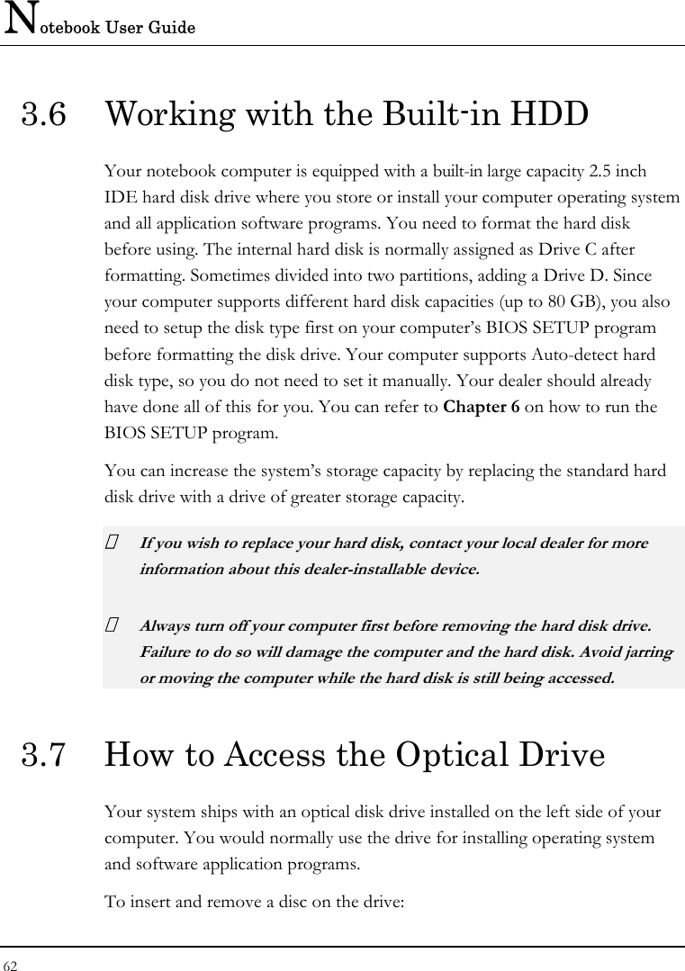 Notebook User Guide 62  3.6  Working with the Built-in HDD Your notebook computer is equipped with a built-in large capacity 2.5 inch IDE hard disk drive where you store or install your computer operating system and all application software programs. You need to format the hard disk before using. The internal hard disk is normally assigned as Drive C after formatting. Sometimes divided into two partitions, adding a Drive D. Since your computer supports different hard disk capacities (up to 80 GB), you also need to setup the disk type first on your computer’s BIOS SETUP program before formatting the disk drive. Your computer supports Auto-detect hard disk type, so you do not need to set it manually. Your dealer should already have done all of this for you. You can refer to Chapter 6 on how to run the BIOS SETUP program.  You can increase the system’s storage capacity by replacing the standard hard disk drive with a drive of greater storage capacity.  If you wish to replace your hard disk, contact your local dealer for more information about this dealer-installable device.  Always turn off your computer first before removing the hard disk drive. Failure to do so will damage the computer and the hard disk. Avoid jarring or moving the computer while the hard disk is still being accessed. 3.7  How to Access the Optical Drive Your system ships with an optical disk drive installed on the left side of your computer. You would normally use the drive for installing operating system and software application programs.  To insert and remove a disc on the drive: 