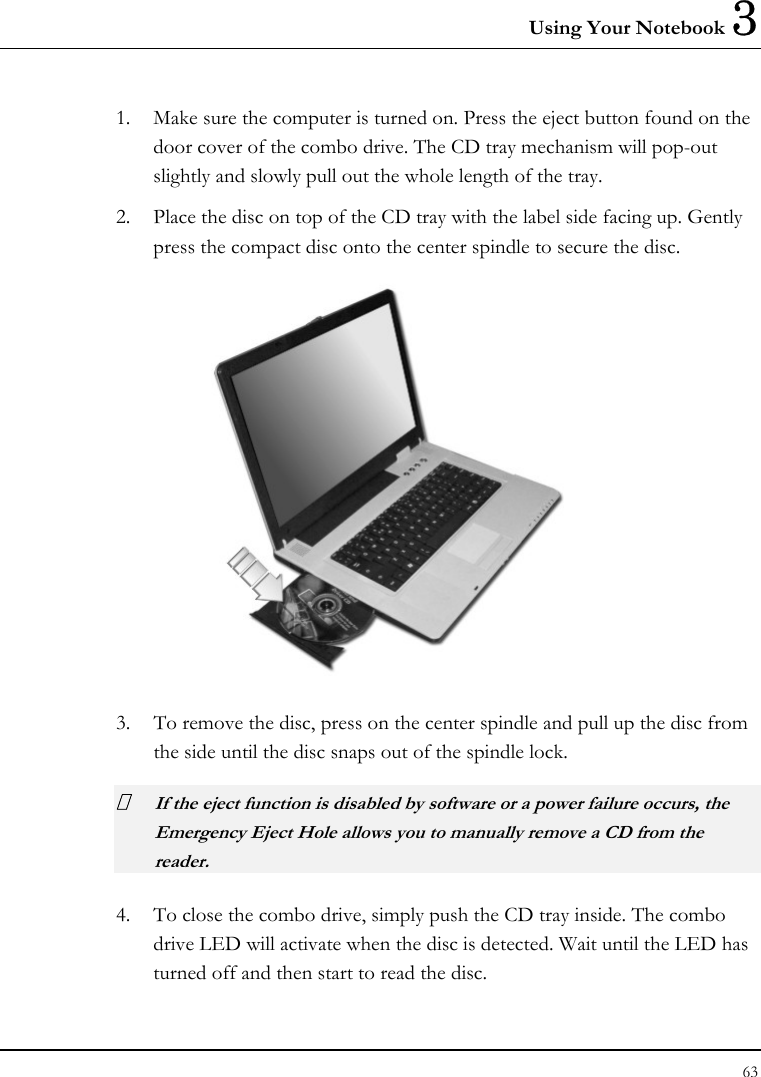 Using Your Notebook 3 63  1. Make sure the computer is turned on. Press the eject button found on the door cover of the combo drive. The CD tray mechanism will pop-out slightly and slowly pull out the whole length of the tray. 2. Place the disc on top of the CD tray with the label side facing up. Gently press the compact disc onto the center spindle to secure the disc.  3. To remove the disc, press on the center spindle and pull up the disc from the side until the disc snaps out of the spindle lock.  If the eject function is disabled by software or a power failure occurs, the Emergency Eject Hole allows you to manually remove a CD from the reader. 4. To close the combo drive, simply push the CD tray inside. The combo drive LED will activate when the disc is detected. Wait until the LED has turned off and then start to read the disc. 